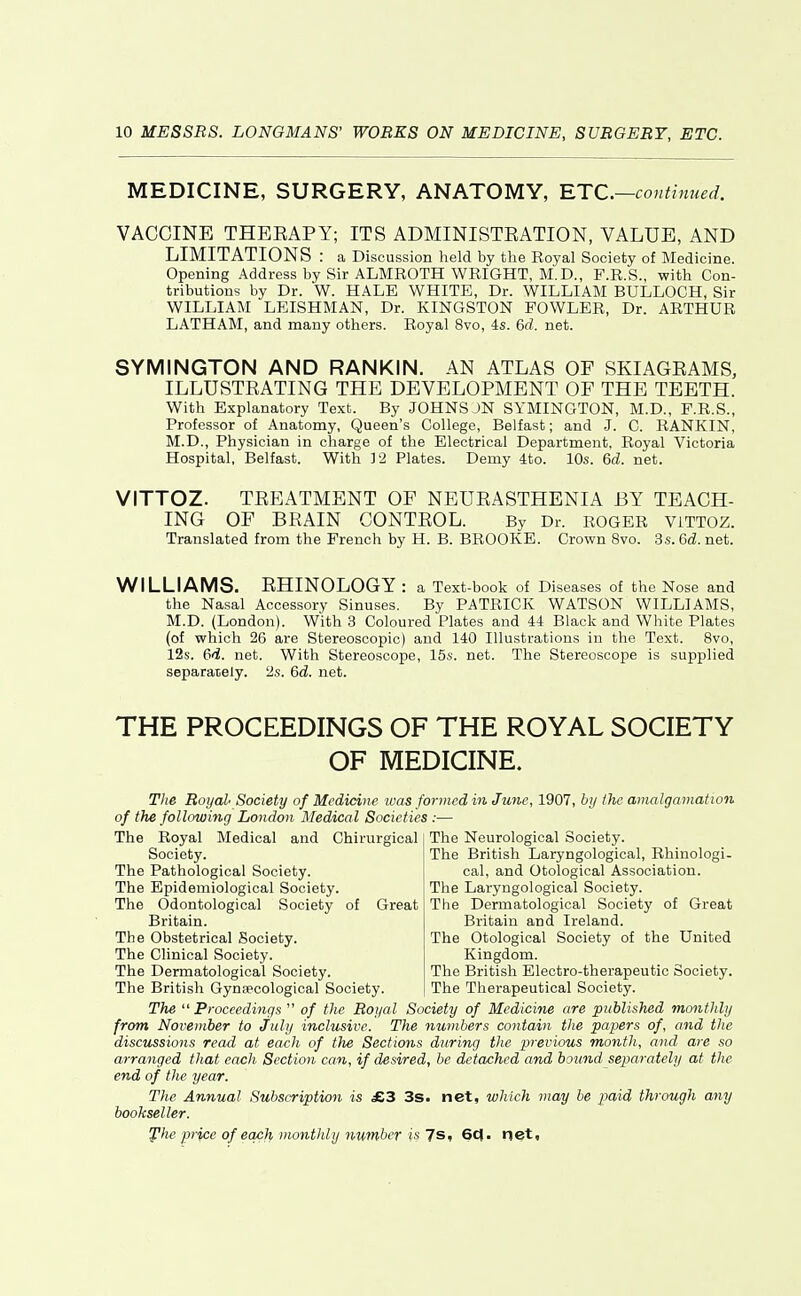 MEDICINE, SURGERY, ANATOMY, RTC—continued. VACCINE THBEAPY; ITS ADMINISTEATION, VALUE, AND LIMITATIONS : a Discussion lield by the Royal Society of Medicine. Opening Address by Sir ALMROTH WRIGHT, M.D., F.R.S., with Con- tributions by Dr. W. HALE WHITE, Dr. WILLIAM BULLOCH, Sir WILLIAM LEISHMAN, Dr. KINGSTON FOWLER, Dr. ARTHUR LATHAM, and many others. Royal 8vo, is. Qd. net. SYMINGTON AND RANKIN. AN ATLAS OF SKIAGEAMS, ILLUSTEATING THE DEVELOPMENT OF THE TEETH. With Explanatory Text. By JOHNS JN SYMINGTON, M.D., F.R.S., Professor of Anatomy, Queen's College, Belfast; and J. C. RANKIN, M.D., Physician in charge of the Electrical Department, Royal Victoria Hospital, Belfast. With 12 Plates. Demy 4to. 10s. 6d. net. VITTOZ. TEBATMENT OF NEUEASTHENIA BY TEACH- ING OF BRAIN CONTEOL. By Dr. ROGER ViTTOZ. Translated from the French by H. B. BROOKE. Crown 8vo. 3s. 6d. net. WILLIAMS. EHINOLOGY : a Text-book of Diseases of the Nose and the Nasal Accessory Sinuses. By PATRICK WATSON WILLIAMS, M.D. (London). With 3 Coloured Plates and 44 Black and White Plates (of which 26 are Stereoscopic) and 140 Illustrations in the Text. 8vo, 12s. (}d. net. With Stereoscope, 15s. net. The Stereoscope is supplied separately. 2s. 6d. net. THE PROCEEDINGS OF THE ROYAL SOCIETY OF MEDICINE, Tlie Royal' Society of Medici)ie ivas formed in June, 1907, hy the amalgamation of the following London Medical Societies :— The Royal Medical and Chirurgical Society. The Pathological Society. The Epidemiological Society. The Odontological Society of Great Britain. The Obstetrical Society. The Clinical Society. The Dermatological Society. The British Gynaecological Society. The Neurological Society. The British Laryngological, Rhinologi- cal, and Otological Association. The Laryngological Society. The Dermatological Society of Great Britain and Ireland. The Otological Society of the United Kingdom. The British Electro-therapeutic Society. The Therapeutical Society. The ''Proceedings  of the Royal Society of Medicine are published monthly from November to July inclusive. The numbers contain the papers of, and the discussions read at each of the Sections during the previous month, and are so arranged that each Section can, if desired, be detached and hound separately at the end of the year. The Annual Subscription is £Z 3s. net, which may be paid through any bookseller. Jlhe price of each monthly number is Ts, 6c<. net.