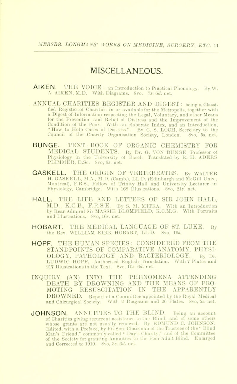 MISCELLANEOUS. AIKEN. Till'] VOICJ'] : an Introduction to Practical Phonolofry. P^y \V. A. AIKIOX, M.L). With Diiigniins. 8vo. 7s. G(/. net. ANNUAL CHARITIES REGISTER AND DIGEST: being a Classi- ficd Kcgi.ster of Charities in or available for tlie Metropolis, togetlier witii a Digest of Information respecting the Legal, Voluntary, and other Means for the Prevention and Relief of Di.stress and the Improvement of the Condition of the Poor. With an elaborate Index, and an Introduction, How to Help Cases of Distress. By C. S. LUCH, Secretary to the Council of the Charity Organisation Society, London. 8vo, 5s. net. BUNGE. TEXT-IJOOK OF ORGANIC CHEMISTRY FOli MEDICAL STUDENTS. By Dr. G. von BUNGE, Profe.ssor ol Phvsiologv in the University of Basel. Translated by U. II. .\I)KHS I'i.lMMKK. n.Si-. Svo, Gs. net. GASKELL. THE ORIGIN OF VERTEBRATES. By w.\LTER H. <;ASKKLL, M.A., M.I). (Camb.). LL.D. (Edinburgh and McGill Univ., Montreal), F.U.S.. Fellow of Trinity Hall and University Lecturer in Physiology, Cambridge. With 16S Illustrations. Svo, 21s. net. HALL. Till-: LIFE AND LETTERS OF SIR JOHN HALL, .M.l>., iv.C.B., F.R.S.E. By M. MITKA. With an Introduction by Kear-.Ulniiral Sir M.VSSIE BLOMFIELD, K.C.M.G. With Portraits and Illustrations, .'^vo, IGs. net. HOBART. Tin-: MEDICAL LANGUAGE OF ST. LUKE. Bv tiic Kcv. WILLI.VM KlUK HOBART, LL.D. Svo, ICs. HOPF. THE HUMAN SPECIES: CONSIDERED FROM THE STANDPOINTS OF COMPARATIVE ANATOMY, PHYSI- OLOGY. PATHOLOGY AND BACTERIOLOGY. By Dr. LUDWIC. HOPE, .\uthorised English Translation. With 7 Plates and 217 Illustrations in the Test. Svo, 10s. (jd. net. INQUIRY (AN) INTO THE PHENOMENA ATTENDING DEATH BY DROWNING AND THE MEANS OF PRO- MOTING RESUSCITATION IN THE APPARENTLY DRON\ NED. Report of a Committee appointed by the Royal Medical and Chirurgical Society. With 2 Diagrams and 2G Plates. Svo, bs. net. JOHNSON. ANNUITIES TO THE BLIND. Being an account I ( huritics giving recurrent assistance to the Blind, and of some others whoso grants are not usually renewed. By EDMUND C. JOHNSON. Edited, with a Preface, by his Son, Cbairnian of the Trustees of the  Blind Man's Friend, coninionly called  Day's Charity.  and of the Committee of the Society for granting Annuities to the Poor Adult P.lind. Enlarged and Corrected to 1910. Svo, 3s. Gii. net.