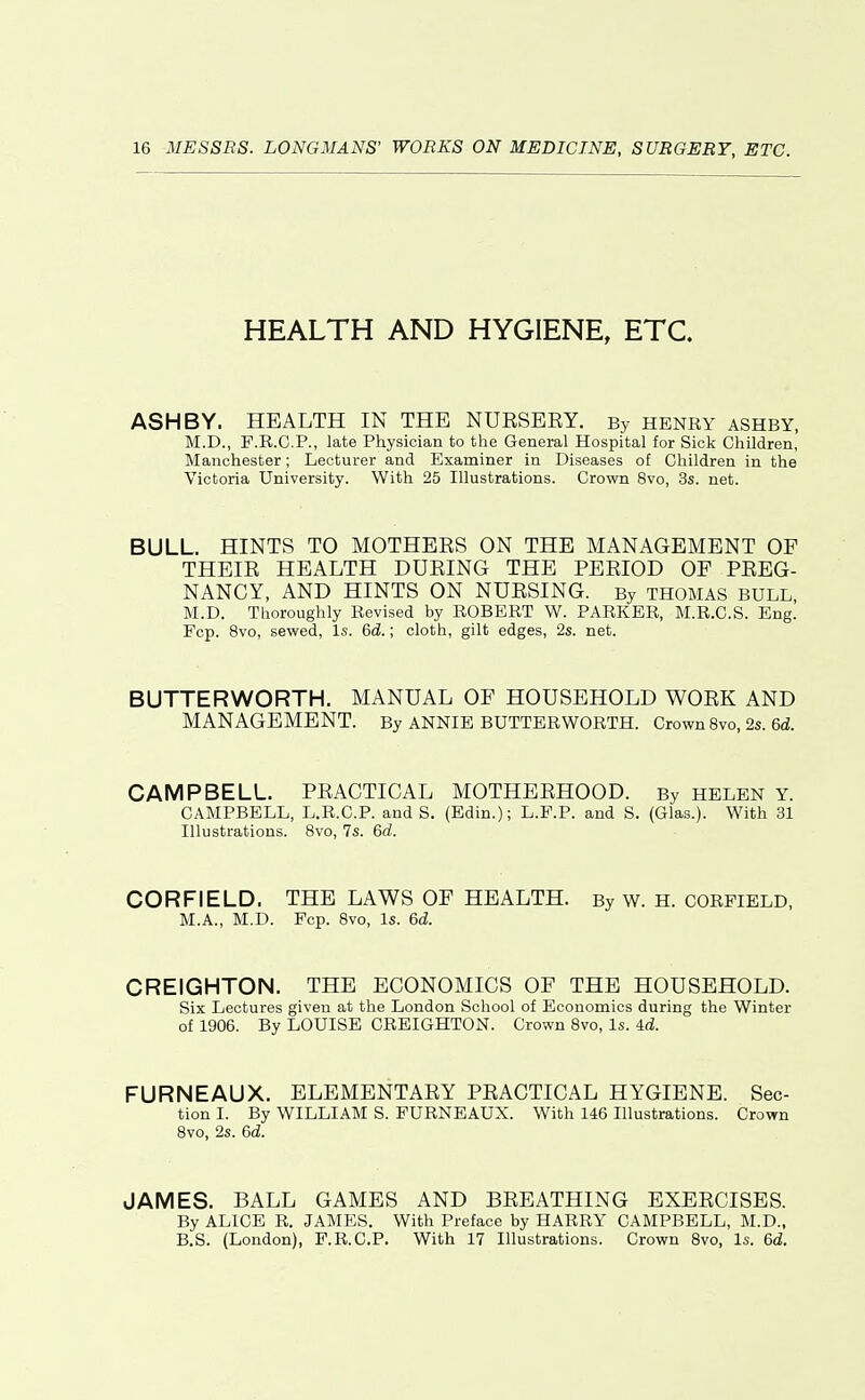 HEALTH AND HYGIENE, ETC. ASH BY. HEALTH IN THE NUESEKY. By henry ashby, M.D., F.R.C.P., late Physician to the General Hospital for Sick Children, Manchester; Lecturer and Examiner in Diseases of Children in the Victoria University. With 25 Illustrations. Crown 8vo, 3s. net. BULL. HINTS TO MOTHEES ON THE MANAGEMENT OF THEIE HEALTH DURING THE PEEIOD OF PEEG- NANCY, AND HINTS ON NUESING. By thomas bull, M.D. Tlioroughly Revised by ROBERT W. PARKER, M.R.C.S. Eng. Fcp. 8vo, sewed, Is. 6d.; cloth, gilt edges, 2s. net. BUTTERWORTH. MANUAL OF HOUSEHOLD WOEK AND MANAGEMENT. By ANNIE BUTTERWORTH. Crown 8vo, 2s. 6d. CAMPBELL. PRACTICAL MOTHEEHOOD. By HELEN Y. CAMPBELL, L.R.C.P. and S. (Edin.); L.P.P. and S. (Glas.). With 31 Illustrations. 8vo, 7s. 6d. CORFIELD. THE LAWS OF HEALTH. By w. H. CORFIELD, M.A., M.D. Fcp. 8vo, Is. 6d. CREIGHTON. THE ECONOMICS OF THE HOUSEHOLD. Six Lectures given at the London School of Economics during the Winter of 1906. By LOUISE CREIGHTON. Crown 8vo, Is. 4rf. FURNEAUX. ELEMENTAEY PEACTICAL HYGIENE. Sec- tion I. By WILLIAM S. FURNEAUX. With 146 Illustrations. Crown 8vo, 2s. 6d. JAMES. BALL GAMES AND BEEATHING EXEECISES. By ALICE R. JAMES. With Preface by HARRY CAMPBELL, M.D., B.S. (London), F.R.C.P. With 17 Illustrations. Crown Bvo, Is. 6d,