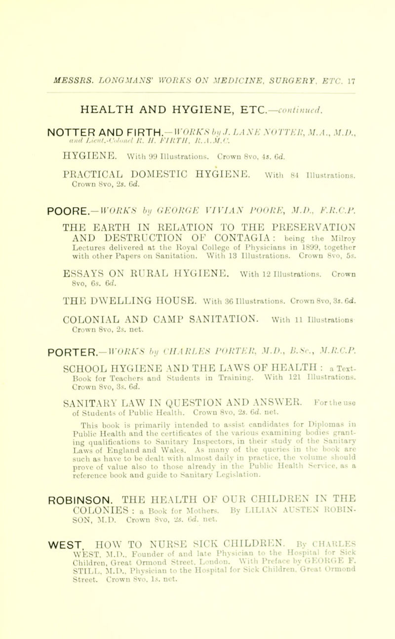 HEALTH AND HYGIENE, RTC.-continual. NOTTER AND FIRTH, wish's /..i.v/-; .\()Tti:i:, m.a.. M.Ik. iiiKt I.i.:iil.-Cnt„n.ll:. II. Ilinil. n.A.M.c. HVnrENE. Willi U'J lllustratious. Crowu 8vo, Is. Gd. i'JiACTICAL DOMESTIC HYGIENE. witl. 8i lUustraiions. Crown 8vo, 2s. Gd. POORE. \vi>i:i<s luj (iEdlUiE 17 17.I.v m./>.. F.u.c.r. mv: EAKTU IN RELATION TO THE PRESERVATION AND DESTRUCTION OL CONTAGIA : being the Milroy Lectures delivered at the Royal College of Physicians in 1899, together witli other Papers on Sanitation. With 13 Illustrations. Crown 8vo, 5s. ESSAYS ON RIM^AL I(Y(;iENi:. With 12 Illustration.s. Crown 8vo, 6.S-. C</. THE D\VI:EI.IN(; house, with BG illustrations. Crown 8vo, ,3s. Cd. COLONIAL AND ('.\M1' SANITATION. Wiih ll Illustrations Crown 8vo, 2,'.. net. PORTER. ii'/'A'.s- h,i ciiARi.E^i ronrEu. M.n., n.sr., M.n.r.p. SCUOOL HYGIENE AND THE LAWS OF HEALTH : ^ Text- Hook for Tcaclu^rs and Students in Trainini;. With 121 Illustrations. Crowu 8vo, 3s. Gd. SANITARY LAW IN QUESTION AND ANSWER. Fonheuso of Students of Public Health. Crown 8vo, 2s. Gd. net. This book is primarily intended to assist candidates for Diplomas in Public Health and the certificates of the various examining bodies grant- ing qualifications to Sanitary Inspectors, in their study of the Sanitary- Laws of England and Wales. As nu\ny of the queries in the book are such as have to be dealt with almost daily in practice, the vohimo should prove of value also to those already in the Public Health Service, as a roforenco hook and guide to Sanitary Legislation. ROBINSON. THE IIL.VLTII OF OUR CIIILDHliN IN THE t OI.ONIES : a Book for Mothers. By LILI.VN AUSTEN HOBIN- Sl)N, M.n. Crown Svo, 2s. (Vi. net. WEST. HOW TO NURSE SICK CHILDREN. By chauLES WEST. M.O.. Founder of and late Physician to the Hospital for Sick Children, Great Ormond Street. London'. With Preface by GEOH(;E F. STILL. M.D.. Physician to the Hospital for Sick Children. Great Ormond Street. Crown Svo. Is. net.