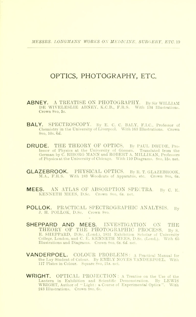 OPTICS, PHOTOGRAPHY, ETC. ABNEY, A riilv\TlSi: OX I'lIOTOGRAl'JlY. ]5vsir WILLIAM i)K WIVELKSMK AliNEV, K.C.B.. F.U.S. With 131 Illustraiions. Crown Hvo, 5s. BALY. Sl'ECTHOSCOPY. Hv E. C. C. BALY. F.I.C, Professor of tUioinistry in tho Univei-sity of Liverpool. Willi 163 Illu.strations. Crown 8vo, 10.S-. Gd. DRUDE. THE THEORY OF OPTICS. By PAUL DRUDE, Pro- fo-^or i)f I'livsics at ilio Universiiv of Giossen. Translated from the German by C. IIIHOUG MANN and ROBERT A. MILLIKAN, Professors of Physics al tlio University of Chicago. With 110 Diagrams. Svo. ISs. net. GLAZEBROOK. i'ilYSU'Al. Oi'TICS. By R. T. glazebrook. M A., 1 .K >. Witli 183 Woodcuts of Apparatus, etc. Crown Svo, 6s. MEES. AN A l'LAS OF AJiSOlil'TION SPE( TKA. Bv c. E. KENNETH MEES, D.Sc. Crown Svo, 6s. net. POLLOK. PRACTICAL SPECTROGRAPHIC ANALYSIS. By J. H. I'OLLOK, D.Sc. Crown Svo. SHEPPARD AND MEES. INVESTIGATION ON THE TliJ'^OKV OF THE i'HOTOGHAPHIC PROCESS. By s. E. SHEPPARD, D.Sc. (Lond.). 18.01 Exhibition Scholar of Univcrsitv College. London, and C. E. KENNETH MEES. D.Sc. (Lond.). With 65 Illustrations and Diagrams. Crown 8vo, 6s. Gd. net. VANDERPOEL, COLOUR PROBLEMS: a Practical Manual for tlie l.iiy Student of Colour. By EMILY NOVES VANDERPOEL. With 117 Plates in Colour. Square Svo. 'ils. not. WRIGHT. Ul'TU AL PROJECTION: a Treatise on the Use of the I.iiiiteru in Exhibition and Scientific Demonstration. By LEWLS WRIGHT, Author of  Light: a Course of Experimental Optics . With 243 Illustrations. Crown Svo. G^.