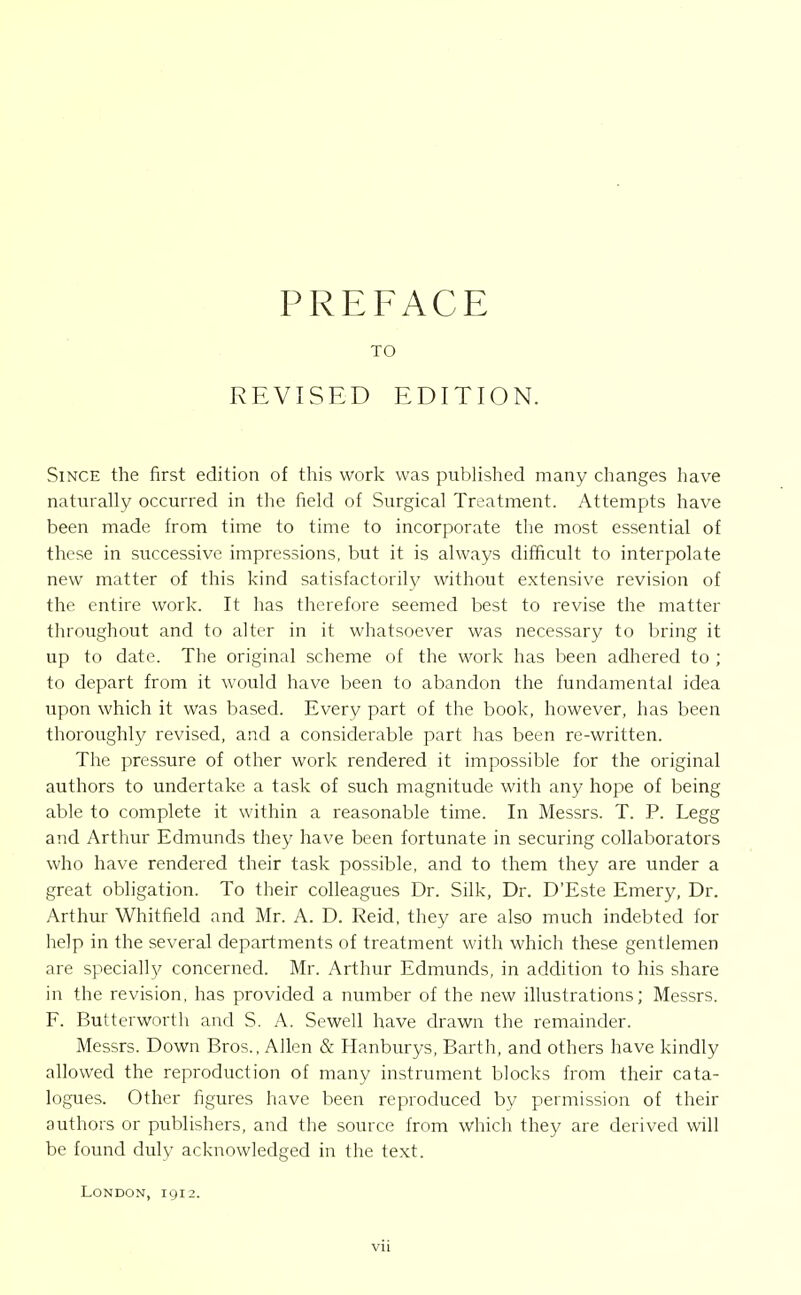 PREFACE TO REVISED EDITION. Since the first edition of this work was pubHshed many changes have natvirally occurred in the field of Surgical Treatment. Attempts have been made from time to time to incorporate the most essential of these in successive impressions, but it is always difficult to interpolate new matter of this kind satisfactorily without extensive revision of the entire work. It lias therefore seemed best to revise the matter throughout and to alter in it whatsoever was necessary to bring it up to date. The original scheme of the work has been adhered to ; to depart from it would have been to abandon the fundamental idea upon which it was based. Every part of the book, however, has been thoroughly revised, and a considerable part has been re-written. The pressure of other work rendered it impossible for the original authors to undertake a task of such magnitude with any hope of being able to complete it within a reasonable time. In Messrs. T. P. Legg and Arthur Edmunds they have been fortunate in securing collaborators who have rendered their task possible, and to them they are under a great obligation. To their colleagues Dr. Silk, Dr. D'Este Emery, Dr. Arthur Whitfield and Mr. A. D. Reid, they are also much indebted for help in the several departments of treatment with which these gentlemen are specially concerned. Mr. Arthur Edmunds, in addition to his share in the revision, has provided a number of the new illustrations; Messrs. F. Butterworth and S. A. Sewell have drawn the remainder. Messrs. Down Bros., Allen & Hanburys, Barth, and others have kindly allowed the reproduction of many instrument blocks from their cata- logues. Other figures have been reproduced by permission of their authors or publishers, and the source from which they are derived will be found duly acknowledged in the text. London, 1912.