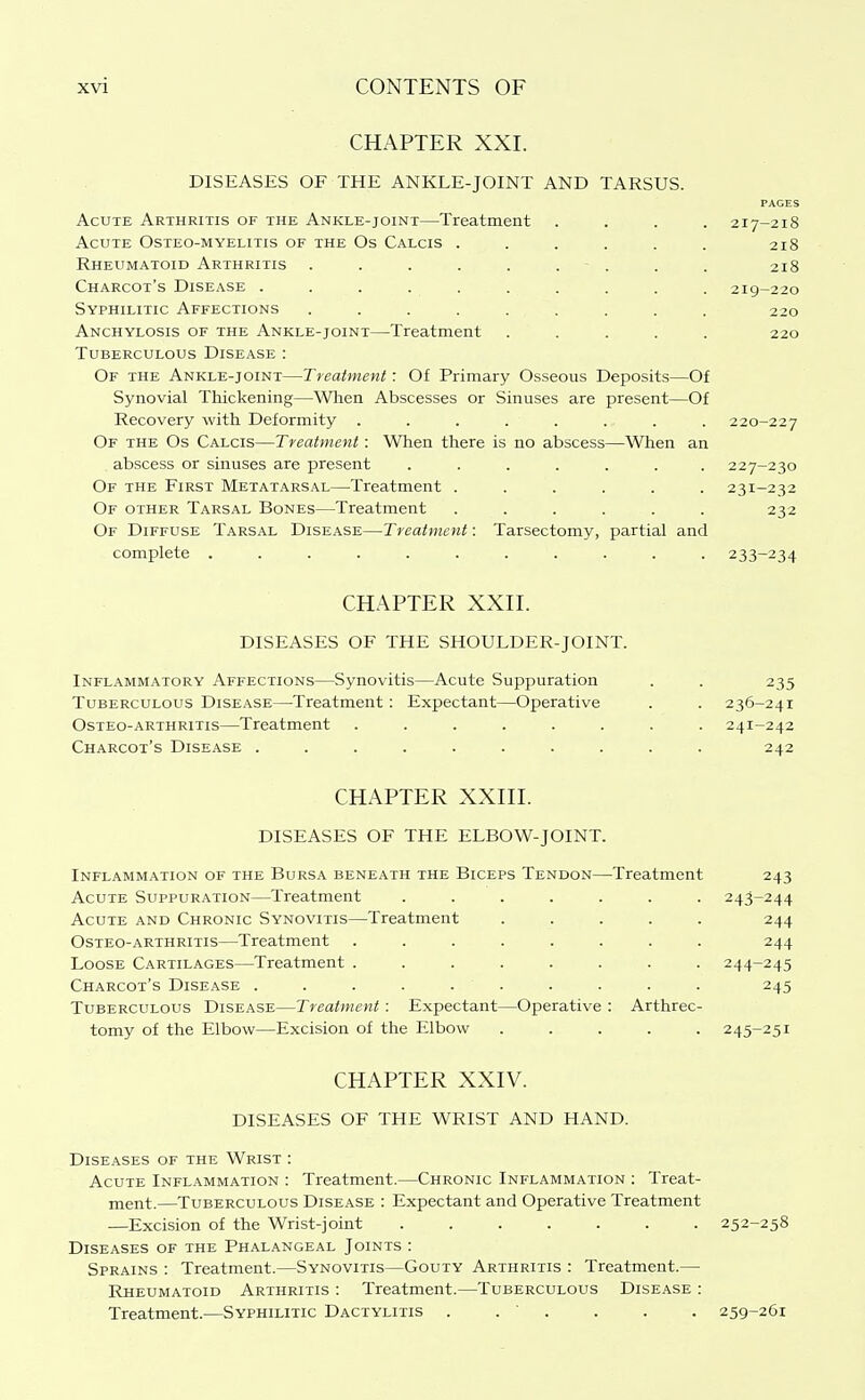 CHAPTER XXL DISEASES OF THE ANKLE-JOINT AND TARSUS. PAGES Acute Arthritis of the Ankle-joint—Treatment .... 217-218 Acute Osteo-myelitis of the Os Calcis ...... 218 Rheumatoid Arthritis . . . . . . - . . . 218 Charcot's Disease . . . . . . . . . . 219-220 Syphilitic Affections ......... 220 Anchylosis of the Ankle-joint—Treatment ..... 220 Tuberculous Disease : Of the Ankle-joint—Treatment: Of Primary Osseous Deposits—Of Synovial Thickening—When Abscesses or Sinuses are present—Of Recovery with Deformity ........ 220-227 Of the Os Calcis—Treatment: When there is no abscess—When an abscess or sinuses are present ....... 227-230 Of the First Metatarsal—Treatment ...... 231-232 Of other Tarsal Bones—Treatment ...... 232 Of Diffuse Tarsal Disease—Treatment: Tarsectomy, partial and complete ........... 233-234 CHAPTER XXII. DISEASES OF THE SHOULDER-JOINT. Inflammatory Affections—Synovitis—Acute Suppuration Tuberculous Disease—Treatment: Expectant—Operative Osteo-arthritis—Treatment ...... Charcot's Disease ........ CHAPTER XXIII. DISEASES OF THE ELBOW-JOINT. Inflammation of the Bursa beneath the Biceps Tendon—Treatment 243 Acute Suppuration—Treatment ....... 243-244 Acute and Chronic Synovitis—Treatment ..... 244 Osteo-arthritis—Treatment ........ 244 Loose Cartilages—Treatment ........ 244-245 Charcot's Disease .......... 245 Tuberculous Disease—Treatment: Expectant—Operative : Arthrec- tomy of the Elbow—Excision of the Elbow ..... 245-251 CHAPTER XXIV. DISEASES OF THE WRIST AND HAND. Diseases of the Wrist : Acute Inflammation : Treatment.—Chronic Inflammation : Treat- ment.—Tuberculous Disease : Expectant and Operative Treatment —Excision of the Wrist-joint ....... 252-258 Diseases of the Phalangeal Joints : Sprains : Treatment.—Synovitis—Gouty Arthritis : Treatment.— Rheumatoid Arthritis : Treatment.—Tuberculous Disease : Treatment.—Syphilitic Dactylitis . . ' . . . . 259-261 235 236-241 241-242 242