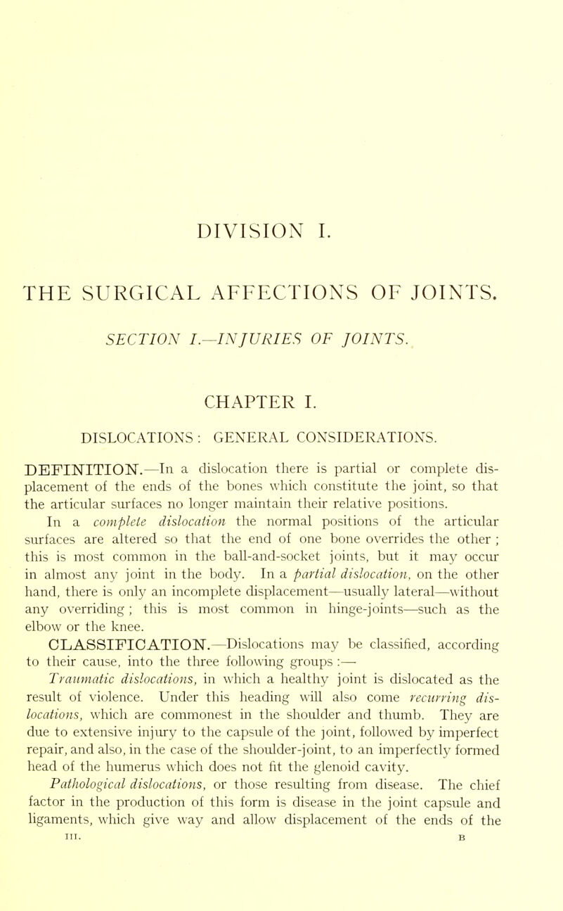 THE SURGICAL AFFECTIONS OF JOINTS. SECTION I.-^INJURIES OF JOINTS. CHAPTER I. DISLOCATIONS : GENERAL CONSIDERATIONS. DEFINITION.—In a dislocation tliere is partial or complete dis- placement of the ends of the bones which constitute the joint, so that the articular surfaces no longer maintain their relative positions. In a complete dislocation the normal positions of the articular surfaces are altered so that the end of one bone overrides the other ; this is most common in the baU-and-socket joints, but it may occur in almost any joint in the body. In a partial dislocation, on the other hand, there is only an incomplete displacement—usually lateral—without any overriding; this is most common in hinge-joints—such as the elbow or the knee. CLASSIFICATION.—Dislocations may be classified, according to their cause, into the three following groups :— Traumatic dislocations, in which a healthy joint is dislocated as the result of violence. Under this heading will also come recurring dis- locations, which are commonest in the shoulder and thumb. They are due to extensive injury to the capsule of the joint, followed by imperfect repair, and also, in the case of the shoulder-joint, to an imperfectly formed head of the humerus which does not fit the glenoid cavity. Pathological dislocations, or those resulting from disease. The chief factor in the production of this form is disease in the joint capsule and ligaments, which give way and allow displacement of the ends of the III. B