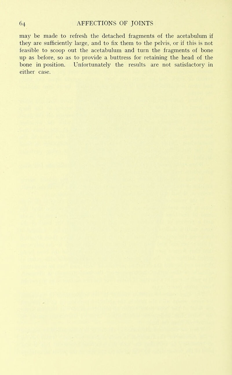 may be made to refresh the detached fragments of the acetabulum if they are sufficiently large, and to fix them to the pelvis, or if this is not feasible to scoop out the acetabulum and turn the fragments of bone up as before, so as to provide a buttress for retaining the head of the bone in position. Unfortunately the results are not satisfactory in either case.