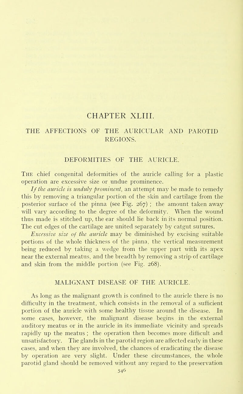 CHAPTER XLIII. THE AFFECTIONS OF THE AURICULAR AND PAROTID REGIONS. DEFORMITIES OF THE AURICLE. The chief congenital deformities of the auricle calling for a plastic operation are excessive size or undue prominence. // the auricle is unduly prominent, an attempt may be made to remedy this by removing a triangular portion of the skin and cartilage from the posterior surface of the pinna (see Fig. 267) ; the amount taken away will vary according to the degree of the deformity. When the wound thus made is stitched up, the ear should Ue back in its normal position. The cut edges of the cartilage ai-e united separately by catgut sutures. Excessive size of the auricle may be diminished by excising suitable portions of the whole thickness of the pinna, the vertical measurement being reduced by taking a wedge from the upper part with its apex near the external meatus, and the breadth by removing a strip of cartilage and skin from the middle portion (see Fig. 268). MALIGNANT DISEASE OF THE AURICLE. As long as the malignant growth is confined to the auricle there is no difficulty in the treatment, which consists in the removal of a sufficient portion of the auricle with some healthy tissue around the disease. In some cases, however, the malignant disease begins in the external auditory meatus or in the auricle in its immediate \acinity and spreads rapidly up the meatus ; the operation then becomes more difficult and unsatisfactory. The glands in the parotid region are affected early in these cases, and when they are involved, the chances of eradicating the disease by operation are very slight. Under these circumstances, the whole parotid gland should be removed without any regard to the preservation