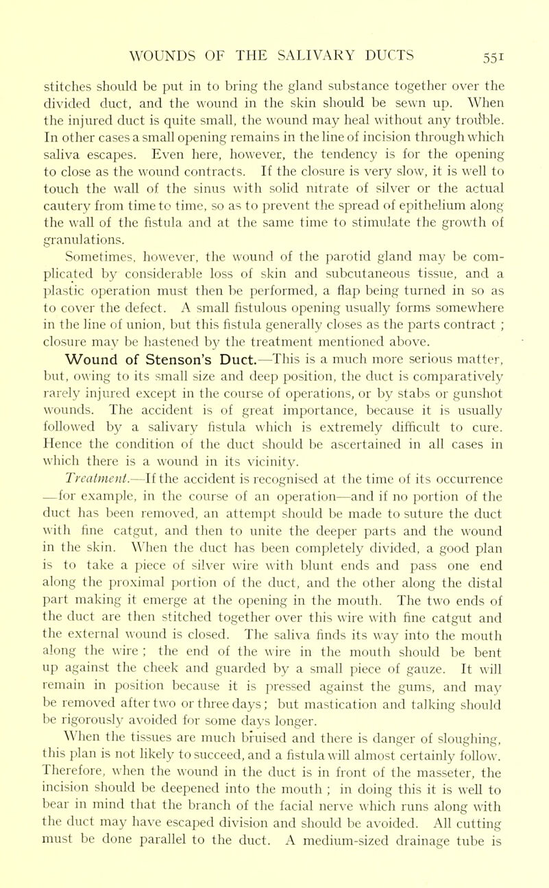 stitches should be put in to bring the gland substance together over the divided duct, and the wound in the skin should be sewn up. When the injured duct is quite small, the wound may heal without any trou^ble. In other cases a small opening remains in the line of incision through which saliva escapes. Even here, however, the tendency is for the opening to close as the wound contracts. If the closure is very slow, it is well to touch the wall of the sinus with solid nitrate of silver or the actual cautery from time to time, so as to prevent the spread of epithelium along the wall of the fistula and at the same time to stimulate the growth of granulations. Sometimes, however, the wound of the parotid gland may be com- plicated by considerable loss of skin and subcutaneous tissue, and a plastic operation must then be performed, a flap being turned in so as to cover the defect. A small fistulous opening usually forms somewhere in the line of union, but this fistula generally closes as the parts contract ; closure may be hastened b}' the treatment mentioned above. Wound of Stenson's Duct.—This is a much more serious matter, but, owing to its small size and deep position, the duct is comparatively rarely injured except in the course of operations, or by stabs or gunshot wounds. The accident is of great importance, because it is usually followed by a salivary fistula which is extremely difficult to cure. Hence the condition of the duct should be ascertained in all cases in which there is a wound in its vicinity. Treatment.—If the accident is recognised at the time of its occurrence —for example, in the course of an operation—and if no portion of the duct has been removed, an attempt should be made to suture the duct with fine catgut, and then to unite the deeper parts and the wound in the skin. When the duct has been completely divided, a good plan is to take a piece of silver wire with blunt ends and pass one end along the proximal portion of the duct, and the other along the distal part making it emerge at the opening in the mouth. The two ends of the duct are then stitched together over this wire with fine catgut and the external \\-ound is closed. The saliva finds its way into the mouth along the wire ; the end of the wire in the mouth should be bent up against the cheek and guarded by a small piece of gauze. It will remain in position because it is pressed against the gums, and may be removed after two or three days; but mastication and talking should be rigorously avoided for some days longer. When the tissues are much bruised and there is danger of sloughing, this plan is not likely to succeed, and a fistula will almost certainly follow. Therefore, when the wound in the duct is in front of the masseter, the incision should be deepened into the mouth ; in doing this it is well to bear in mind that the branch of the facial nerve which runs along with the duct may have escaped division and should be avoided. All cutting must be done parallel to the duct. A medium-sized drainage tube is