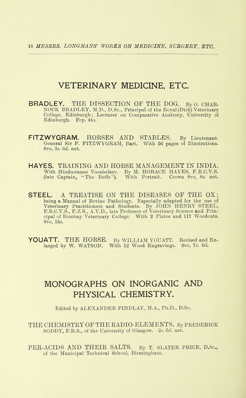 VETERINARY MEDICINE, ETC. BRADLEY. THE DISSECTION OF THE DOG. By o. CHAR- NOCK BRADLEY, M.D., D.Sc, Principal of the Royal (Dick) Veterinary College, Edinburgh; Lecturer on Comparative Anatomy, University of Edinburgh. Pep. 4to. FITZWYGRAM. HOESES AND STABLES. By Lieutenant- General Sir P. FITZWYGRAM, Bart. With 56 pages of Illustrations. 8vo, 3s. 6d. net. HAYES. TEAINING AND HOESE MANAGEMENT IN INDIA. With Hindustanee Vocabulary. By M. HORACE HAYES, E.R.O.V.S. (late Captain, The Buffs). With Portrait. Crown Svo, 8s. net. STEEL. A TEEATISE ON THE DISEASES OF THE OX; being a Manual of Bovine Pathology. Especially adapted for the use of Veterinary Practitioners and Students. By JOHN HENRY STEEL, F.R.C.V.S., F.Z.S., A.V.D., late Professor of Veterinary Science and Prin- cipal of Bombay Veterinary College. With 2 Plates and 117 Woodcuts. Svo, 15s. YOUATT. THE HOESE. By WILLIAM YOUATT. Revised and En- larged by W. WATSON. With 52 Wood Engravings. 8vo, 7s. 6d. MONOGRAPHS ON INORGANIC AND PHYSICAL CHEMISTRY. Edited by ALEXANDER FINDLAY, M.A., Ph.D., D.Sc, THE CHEMISTEY OF THE EADIO-ELEMENTS. By FREDERICK SODDY, F.R.S., of the University of Glasgow. 2s. 6d. net. PEE-ACIDS AND THEIE SALTS. By T. SLATER PRICE, D.Sc, of the Municipal Technical School, Birmingham.