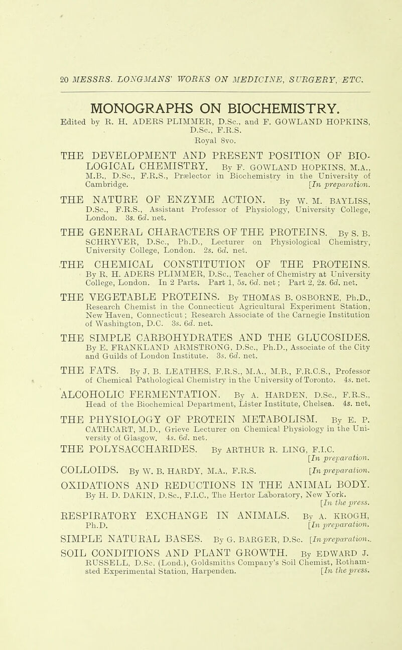 MONOGRAPHS ON BIOCHEMISTRY. Edited by R. H. ADERS PLIMMER, D.Sc, and F. GOWLAND HOPKINS, D.Sc, F.R.S. Royal 8vo. THE DEVELOPMENT AND PEESENT POSITION OF BIO- LOGICAL CHEMISTRY. By F. GOWLAND HOPKINS, M.A., M.B., D.Sc, F.R.S., Prselector in Biochemistry in tlie University of Cambridge. prepai-ation. THE NATURE OF ENZYME ACTION. By w. M. bayliss, D.Sc, F.R.S., Assistant Professor of Physiology, University College, London. 3s. 6fZ. net. THE GENERAL CHARACTERS OF THE PROTEINS. By S. B. SCHRYVER, D.Sc, Ph.D., Lecturer on Physiological Chemistry, University College, London. 2s. 6d. net. .THE CHEMICAL CONSTITUTION OF THE PROTEINS. By R. H. ADERS PLIMMER, D.Sc, Teacher of Chemistry at University College, London. In 2 Parts. Part 1, 5s. 6d. net; Part 2, 2s. 6d. net. THE VEGETABLE PROTEINS. By THOMAS B. OSBORNE, Ph.D., Research Chemist in the Connecticut Agricultural Experiment Station, New Saven, Connecticut; Research Associate of the Carnegie Institution of Washington, D.C. 3s. 6d. net. THE SIMPLE CARBOHYDRATES AND THE GLUCOSIDES. By E. FRANKLAND ARMSTRONG, D.Sc, Ph.D., Associate of the City and Guilds of London Institute. 3s. 6d. net. THE FATS. By J. B. LEATHES, F.R.S., M.A., M.B., F.R.C.S., Professor of Chemical Pathological Chemistry in the University of Toronto. 4s.net. ALCOHOLIC FERMENTATION. By A. HARDEN, D.Sc, F.R.S., Head of the Biochemical Department, Lister Institute, Chelsea. 4s. net, THE PHYSIOLOGY OF PROTEIN METABOLISM. By E. P. CATHCART, M.D., Grieve Lecturer on Chemical Physiology in the Uni- versity of Glasgow. 4s. 6d. net. THE POLYSACCHARIDES. By ARTHUR R. LING, F.I.C. [In preparation. COLLOIDS. By W. B. HARDY, M.A., F.R.S. [In preparation. OXIDATIONS AND REDUCTIONS IN THE ANIMAL BODY. By H. D. DAKIN, D.Sc, F.I.C, The Hertor Laboratory, New York. [In the press. RESPIRATORY EXCHANGE IN ANIMALS. By A. KROGH, Ph.D. [In preparation. SIMPLE NATURAL BASES. By G. BARGER, D.Sc [inpreparation.. SOIL CONDITIONS AND PLANT GROWTH. By EDWARD J. RUSSELL, D.Sc. (Lond.), Goldsmiths Company's Soil Chemist, Rotham- sted Experimental Station, Harpenden. [In the press.