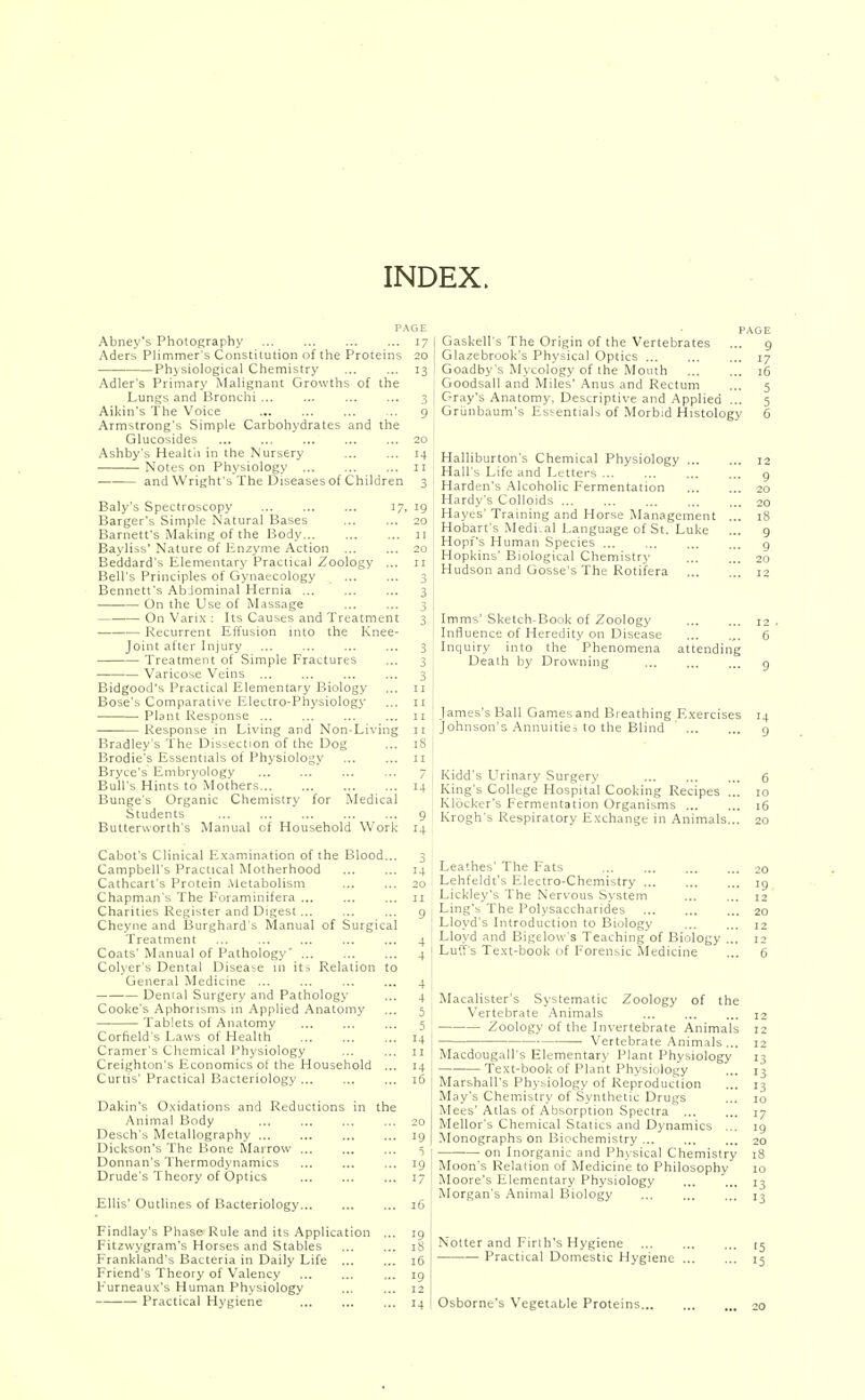 INDEX. Abney's Photography Aders Plimmer's Constitution of the Proteins Ph>siological Chemistry Adler's Primary Malignant Growths of the Lungs and Bronchi Aikin's The Voice Armstrong's Simple Carbohydrates and the Glucosides Ashby's Healtli in the Nursery Notes on Physiology ... and Wright's The Diseasesof Children Baly's Spectroscopy 17, Barger's Simple Natural Bases Barnett's Making of the Body Bayliss' Nature of Enzyme Action ... Beddard's Elementary Practical Zoology ... Bell's Principles of Gynaecology Bennett's AbJominal Hernia •— On the Use of Massage On Varix : Its Causes and Treatment Recurrent Effusion mto the Knee- joint after Injury Treatment of Simple Fractures Varicose Veins ... Bidgood's Practical Elementary Biology Bose's Comparative Electro-Physiology Plant Response ... Response in Living and Non-Living Bradley's 'I'he Dissection of the Dog Brodie's Essentials of Physiology Bryce's Embryology Bull's Hints to Mothers Bunge's Organic Cheitiistry for Medical Students Butterworth's Manual of Household Work Cabot's Clinical Examination of the Blood... Campbell's Practical Motherhood Cathcart's Protein Metabolism Chapman's The Foraminifera ... Charities Register and Digest Cheyne and Burghard s Manual of Surgical Treatment Coats' Manual of Pathology' ... Colyer's Dental Disease in its Relation to General Medicine ... Denial Surgery and Pathology Cooke's Aphorisms in Applied Anatomy Tablets of Anatomy Corfield's Laws of Health Cramer's Chemical Physiology Creighton's Economics of the Household ... Curtis' Practical Bacteriology PAGE . PAGE 17 i Gaskell's The Origin of the Vertebrates ... g 20 I Glazebrook's Physical Optics 17 13 ,' Goadby's Mycology of the Mouth 16 Goodsall and Miles' Anus and Rectum ... 5 3 I Gray's Anatomy, Descriptive and Applied ... 5 9 Grunbaum's Essentials of Morbid Histology 6 Dakin's O.xidations and Reductions in the Animal Body ... ... ... ... 20 Desch's Metallography ... ... ... ... 19 Dickson's The Bone Marrow ... ... ... 5 Donnan's Thermodynamics ... ... ... 19 Drude's Theory of Optics ... ... ... 17 Ellis' Outlines of Bacteriology 16 Findlay's Phase Rule and its Application ... 19 Fitzwygram's Horses and Stables 18 Frankland's Bacteria in Daily Life ... ... 16 Friend's Theory of Valency ... ... ... 19 Furneaux's Human Physiology ... ... 12 Practical Hygiene 14 Halliburton's Chemical Physiology ... Hall's Life and I^etters ... ' Harden's .Alcoholic Fermentation Hardy's Colloids ... Hayes' Training and Horse Management Hobart's Medi al Language of St. Luke Hopf's Human Species ... Hopkins' Biological Chemistry ' Hudson and Gosse'sThe Rotifera Imms'Sketch-Book of Zoology 12, Influence of Heredity on Disease 6 Inquiry into the Phenomena attending Death by Drowning g James's Ball Games and Breathing Exercises 14 Johnson's Annuities to the Blind g Kidd's Urinary Surgery ... ... ... 6 King's College Hospital Cooking Recipes ... 10 Klocker's Fermentation Organisms 16 Krogh's Respiratory Exchange in Animals... 20 Leathes' The Fats 20 Lehfeldt's Electro-Chemistry 19 Lickley's The Nervous System 12 Ling's The Polysaccharides 20 Lloyd's Introduction to Biology 12 Lloyd and Bigelow's Teaching of Biology ... 12 Luff s Text-book of Forensic Medicine ... 6 Macalister's Systematic Zoology of the Vertebrate .Animals ... 12 Zoology of the Invertebrate Animals 12 ■ Vertebrate Animals ... 12 Macdougall's Elementary Plant Physiology 13 Text-book of Plant Physiology ... 13 Marshall's Physiology of Reproduction ... 13 May's Chemistry of Synthetic Drugs ... 10 Mees'Atlas of Absorption Spectra 17 Mellor's Chemical Statics and Dynamics ... 19 Monographs on Biochemistry ... ... ... 20 on Inorganic and Physical Chemistry 18 Moon's Relation of Medicine to Philosophy 10 Moore's Elementary Physiology ... ... 13 Morgan's Animal Biology ... ... ... Notter and Firth's Hygiene Practical Domestic Hygiene Osborne's Vegetable Proteins...