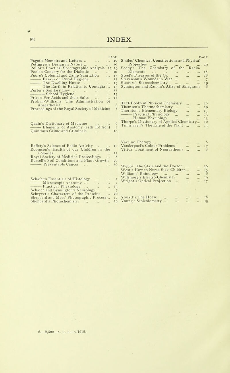 PAGE Paget's Memoirs and Letters lo Pettigrew's Design in Nature ... ... ... lO PoUok's Practical Spectographic Analysis 17, 19 Poole's Cookery for the Diabetic ... ... 10 Poore's Colonial and Camp Sanitation ... 15 Essays on Rural H>'giene ... ... 15 The Dwelling House 15 The Earth in Relation to Contagia ... 15 Porter's Sanitary Law ... ... 15 — School Hygiene 15 Price's Per-Acids and their Salts ... ... 18 Probyn-Williams' The Administration of Anaesthetics ... ... ... ... ... 6 Proceedings of the Royal Society of Medicine 8 Quain's Dictionary of Medicine 6 Elements of Anatomy (nth Edition) 7 Quinton's Crime and Criminals ... ... 10 Raffety's Science of Radio Activity 10 Robinson's Health of our Children in the Colonies ... ... ... 15 Royal Society of Medicine Proceedings ... 8 Russell's Soil Conditions and Plant Growth 20 Preventable Cancer ... ... ... 10 Schafer's Essentials of Histology 7 Microscopic Anatomy ... ... ... 7 — Practical Physiology 13 Schafer and Symington's Neurology 7 Schryver's Characters of the Proteins ... 20 Sheppard and Mees' Photographic Process... 17 Sheppard's Photochemistry 19 PAGE Smiles' Chemical Constitutions and Physical Properties ... ... 19 Soddy's The Chemistry of the Radio- Elements 18 Steel's Diseases of the Ox 18 Stevenson's Wounds in War 7 Stewart's Stereochemistry 19 Symington and Rankin's Atlas of Skiagrams 8 Text-Books of Physical Chemistry 19 Thomsen's Thermochemistry 19 Thornton's Elementary Biology 13 Practical Physiology ... 13 Human Physiology 13 Thorpe's Dictionary of Applied Chemis.ry... 10 Timiriazeff's The Life of the Plant 13 Vaccine Therapy 8 Vanderpoel's Colour Problems 17 Vittoz' Treatment of Neurasthenia 8 Webbs' The State and the Doctor .. ... 10 West's How to Nurse Sick Children 15 Williams' Rhinology 8 Wilsmore's Electro-Chemistry 19 Wright's Optical Projection 17 Youatt's The Horse 18 Young's Stoichiometry 19 P.—2,.WO-A. u. p.—v/1912.