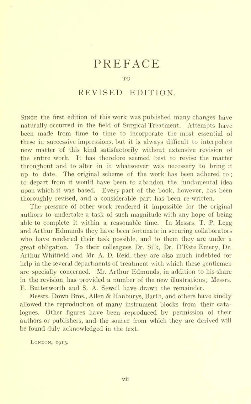 PREFACE TO REVISED EDITION. Since the first edition of this work was pubUshed many changes have naturally occurred in the field of Surgical Treatment. Attempts have been made from time to time to incorporate the most essential of these in successive impressions, but it is always difficult to interpolate new matter of this kind satisfactorily without extensive revision of the entire work. It has therefore seemed best to revise the matter throughout and to alter in it whatsoever was necessary to bring it up to date. The original scheme of the work has been adhered to ; to depart from it would have been to abandon the fundamental idea upon which it was based. Every part of the book, however, has been thoroughly revised, and a considerable part has been re-written. The pressure of other work rendered it impossible for the original authors to undertake a task of such magnitude with any hope of being able to complete it within a reasonable time. In Messrs. T. P. Legg and Arthur Edmunds they have been fortunate in securing collaborators who have rendered their task possible, and to them they are under a great obligation. To their colleagues Dr. Silk, Dr. D'Este Emery, Dr. Arthui- Whitfield and Mr. A. D. Reid, they are also much indebted for help in the several departments of treatment with which these gentlemen are specially concerned. Mr. Arthur Edmunds, in addition to his share in the revision, has provided a number of the new illustrations; Messrs. F. Butterworth and S. A. Sewell have drawn the remainder. Messrs. Down Bros., Allen & Hanburys, Barth, and others have kindly allowed the reproduction of many instrument blocks from their cata- logues. Other figures have been reproduced by permission of their authors or publishers, and the source from which they are derived will be found duly acknowledged in the text. London, 1913.