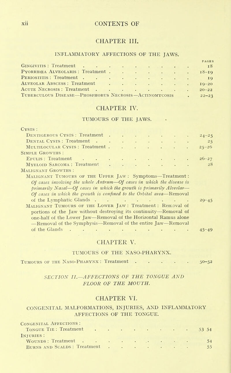 CHAPTER III. INFLAMMATORY AFFECTIONS OF THE JAWS. PAGES Gingivitis : Treatment . . . . . ... , . i8 Pyorrhcea Alveolaris : Treatment ....... 18-19 Periostitis : Treatment ......... 19 Alveolar Abscess : Treatment ....... 19-20 Acute Necrosis : Treatment ........ 20-22 Tuberculous Disease—Phosphorus Necrosis—Actinomycosis . 22-23 CHAPTER IV. TUMOURS OF THE JAWS. Cysts : Dentigerous Cysts : Treatment ....... 24-25 Dental Cysts ; Treatment ........ 25 MuLTiLOCULAR Cysts : Treatment ....... 25-26 Simple Growths : Epulis : Treatment . . . . . . . . . 26-27 Myeloid Sarcoma : Treatment ....... 28 Malignant Growths : Malignant Tumours of the Upper Jaw : Symptoms—Treatment: Of cases involving the whole Antrum—Of cases in which the disease is primarily Nasal—Of cases in which the growth is primarily Alveolar— Of cases in which the growth is confined to the Orbital area—Removal of the Lymphatic Glands . . ...... 29-45 Malignant Tumours of the Lower Jaw : Treatment: Reiijoval of portions of the Jaw without destroying its continuity—Removal of one-half of the Lower Jaw—Removal of the Horizontal Ramus alone —Removal of the Symphysis—Removal of the entire Jaw—Removal of the Glands .......... 45-49 CHAPTER V. TUMOURS OF THE NASO-PHARYNX. Tumours of the Naso-Pharynx : Treatment ..... 50-52 SECTION II.^AFFECTIONS OF THE TONGUE AND FLOOR OF THE MOUTH. CHAPTER VI. CONGENITAL MALFORMATIONS, INJURIES, AND INFLAMMATORY AFFECTIONS OF THE TONGUE. Congenital Affections : Tongue Tie : Treatment . . . . . . . • 53 54 Injuries : Wounds : Treatment . . . . ... . . . 54 Burns and Scalds : Treatment ....... 55