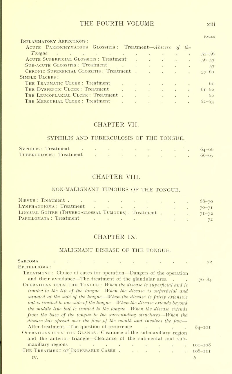 Inflammatory Affections : Acute Parenchymatous Glossitis : Treatment—Abscess of the Tongue ...... Acute Superficial Glossitis : Treatment Sub-acute Glossitis : Treatment Chronic Sliperficial Glossitis : Treatment Simple Ulcers : The Traumatic Ulcer : Treatment The Dyspeptic Ulcer ; Treatment The Leucoplakial Ulcer : Treatment . The Mercurial Ulcer : Treatment CHAPTER VII. SYPHILIS AND TUBERCULOSIS OF THE TONGUE. Syphilis : Treatment . . . . . . . . ■ . 64-66 Tuberculosis : Treatment ........ 66-67 CHAPTER VIII. NON-MALIGNANT TUMOURS OF THE TONGUE. N.^:vus : Treatment ........ Lymphangioma ; Treatment ...... Lingual GoItre (Thyreo-glossal Tumours) : Treatment . Papillomata : Treatment ...... 68-70 70- 71 71- 72 CHAPTER IX. MALIGNANT DISEASE OF THE TONGUE. Sarcoma ........... 72 Epithelioma : Treatment : Choice of cases for operation—Dangers of the operation and their avoidance—The treatment of the glandular area . . 76-84 Operations upon the Tongue : When the disease is superficial and is limited to the tip of the tongue—When the disease is superficial and situated at the side of the tongue—When the disease is fairly extensive but is limited to one side of the tongue—When the disease extends beyond the middle line but is limited, to the tongue—When the disease extends from the base of the tongue to the surrounding structures—When the disease has spread over the floor of the mouth and involves the jaw—■ After-treatment—The question of recurrence .... 84-101 Operations upon the Glands : Clearance of the submaxillary region and the anterior triangle—Clearance of the submental and sub- maxillary regions ......... 101-108 The Treatment of^Inoperable Cases ...... 108-111 IV. b