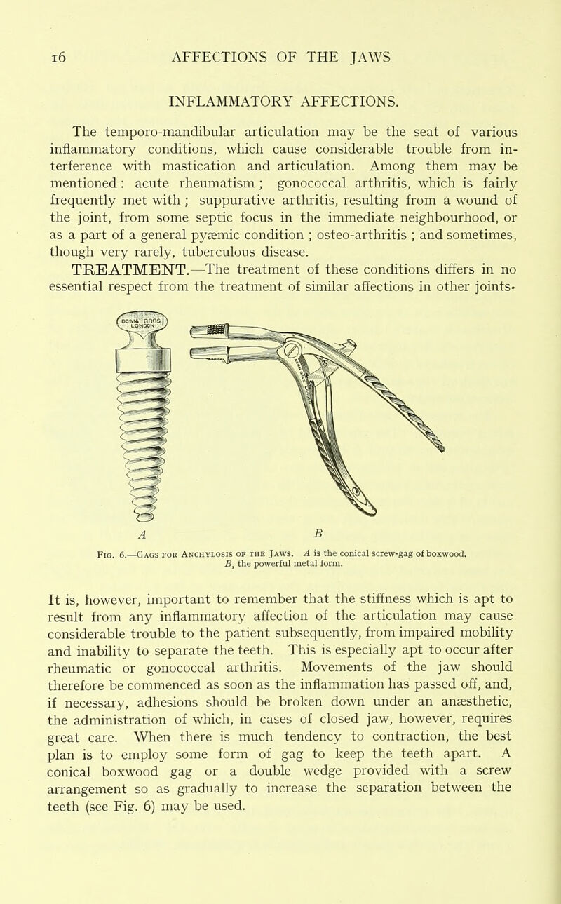 INFLAMMATORY AFFECTIONS. The temporo-mandibular articulation may be the seat of various inflammatory conditions, which cause considerable trouble from in- terference with mastication and articulation. Among them may be mentioned: acute rheumatism ; gonococcal arthritis, which is fairly frequently met with ; suppurative arthritis, resulting from a wound of the joint, from some septic focus in the immediate neighbourhood, or as a part of a general pyaemic condition ; osteo-arthritis ; and sometimes, though very rarely, tuberculous disease. TREATMENT.—The treatment of these conditions differs in no essential respect from the treatment of similar affections in other joints* A B. Fig. 6.—Gags for Anchylosis of the Jaws. A is the conical screw-gag of boxwood. B, the powerful metal form. It is, however, important to remember that the stiffness which is apt to result from any inflammatory affection of the articulation may cause considerable trouble to the patient subsequently, from impaired mobility and inability to separate the teeth. This is especially apt to occur after rheumatic or gonococcal arthritis. Movements of the jaw should therefore be commenced as soon as the inflammation has passed off, and, if necessary, adhesions should be broken down under an anaesthetic, the administration of which, in cases of closed jaw, however, requires great care. When there is much tendency to contraction, the best plan is to employ some form of gag to keep the teeth apart. A conical boxwood gag or a double wedge provided with a screw arrangement so as gradually to increase the separation between the teeth (see Fig. 6) may be used.