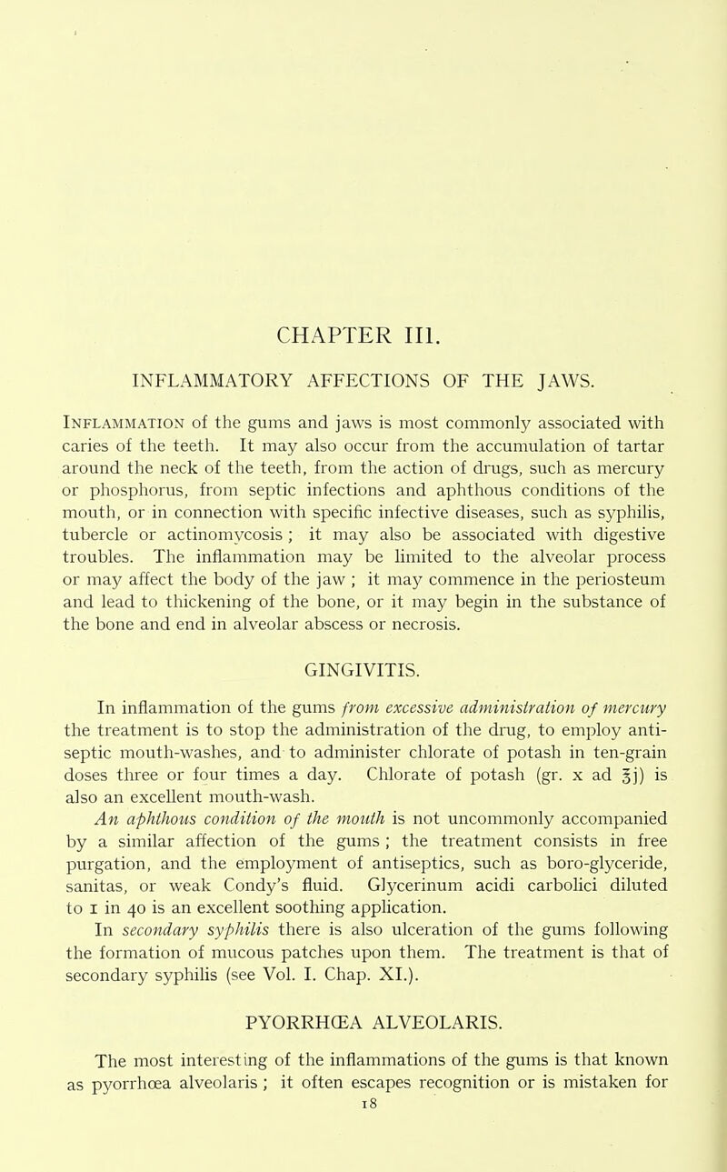 INFLAMMATORY AFFECTIONS OF THE JAWS. Inflammation of the gums and jaws is most commonly associated with caries of the teeth. It may also occur from the accumulation of tartar around the neck of the teeth, from the action of drugs, such as mercury or phosphorus, from septic infections and aphthous conditions of the mouth, or in connection with specific infective diseases, such as syphilis, tubercle or actinomycosis ; it may also be associated with digestive troubles. The inflammation may be limited to the alveolar process or may affect the body of the jaw ; it may commence in the periosteum and lead to thickening of the bone, or it may begin in the substance of the bone and end in alveolar abscess or necrosis. GINGIVITIS. In inflammation of the gums from excessive administration of mercury the treatment is to stop the administration of the drug, to employ anti- septic mouth-washes, and to administer chlorate of potash in ten-grain doses three or four times a day. Chlorate of potash (gr. x ad 5j) is also an excellent mouth-wash. An aphthous condition of the mouth is not uncommonly accompanied by a similar affection of the gums ; the treatment consists in free purgation, and the employment of antiseptics, such as boro-glyceride, sanitas, or weak Condy's fluid. Glycerinum acidi carbolici diluted to I in 40 is an excellent soothing application. In secondary syphilis there is also ulceration of the gums following the formation of mucous patches upon them. The treatment is that of secondary syphilis (see Vol. I. Chap. XL). PYORRHCEA ALVEOLARIS. The most interesting of the inflammations of the gums is that known as pyorrhoea alveolaris ; it often escapes recognition or is mistaken for