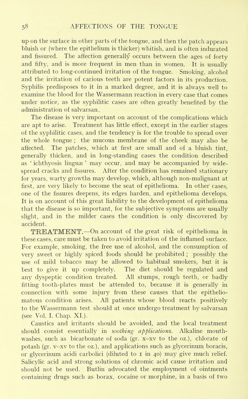 up on the surface in other parts of the tongue, and then the patch appears bluish or (where the epitheUum is thicker) whitish, and is often indurated and fissured. The affection generally occurs between the ages of forty and fifty, and is more frequent in men than in women. It is usually attributed to long-continued irritation of the tongue. Smoking, alcohol and the irritation of carious teeth are potent factors in its production. Syphilis predisposes to it in a marked degree, and it is always well to examine the blood for the Wassermann reaction in every case that comes under notice, as the syphilitic cases are often greatly benefited by the administration of salvarsan. The disease is very important on account of the complications which are apt to arise. Treatment has little effect, except in the earlier stages of the syphilitic cases, and the tendency is for the trouble to spread over the whole tongue ; the mucous membrane of the cheek may also be affected. The patches, which at first are small and of a bluish tint, generally thicken, and in long-standing cases the condition described as ' ichthyosis lingute ' may occur, and may be accompanied by wide- spread cracks and fissures. After the condition has remained stationary for years, warty growths may develop, which, although non-malignant at first, are very likely to become the seat of epithelioma. In other cases, one of the fissures deepens, its edges harden, and epithelioma develops. It is on account of this great liability to the development of epithelioma that the disease is so important, for the subjective symptoms are usually slight, and in the milder cases the condition is only discovered by accident. TREATMENT.—On account of the great risk of epithelioma in these cases, care must be taken to avoid irritation of the inflamed surface. For example, smoking, the free use of alcohol, and the consumption of very sweet or highly spiced foods should be prohibited ; possibly the use of mild tobacco may be allowed to habitual smokers, but it is best to give it up completely. The diet should be regulated and any dyspeptic condition treated. All stumps, rough teeth, or badly fitting tooth-plates must be attended to, because it is generally in connection with some injury from these causes that the epithelio- matous condition arises. All patients whose blood reacts positively to the Wassermann test should at once undergo treatment by salvarsan (see Vol. I. Chap. XL). Caustics and irritants should be avoided, and the local treatment should consist essentially in soothing applications. Alkaline mouth- washes, such as bicarbonate of soda (gr. x-xv to the oz.), chlorate of potash (gr. v-xv to the oz.), and applications such as glycerinum boracis, or glycerinum acidi carbolici (diluted to i in 40) may give much relief. Salicylic acid and strong solutions of chromic acid cause irritation and should not be used. Butlin advocated the employment of ointments containing drugs such as borax, cocaine or morphine, in a basis of two