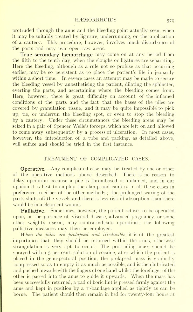 protruded through the anus and the bleeding point actually seen, when it may be suitably treated by ligature, underrunning, or the application of a cautery. This procedure, however, involves much disturbance of the parts and may tear open raw areas. True secondary haemorrhage may come on at any period from the fifth to the tenth day, when the sloughs or ligatures are separating. Here the bleeding, although as a rule not so profuse as that occurring earlier, may be so persistent as to place the patient's life in jeopardy within a short time. In severe cases an attempt may be made to secure the bleeding vessel by anaesthetising the patient, dilating the sphincter, everting the parts, and ascertaining where the bleeding comes from. Here, however, there is great difficulty on account of the infiamed conditions of the parts and the fact that the bases of the piles are covered by granulation tissue, and it may be quite impossible to pick up, tie, or underrun the bleeding spot, or even to stop the bleeding by a cautery. Under these circumstances the bleeding areas may be seized in a pair of Spencer Wells's forceps, which are left on and allowed to come away subsequently by a process of ulceration. In most cases, however, the introduction of a tube and packing, as detailed above, will suffice and should be tried in the first instance. TREATMENT OF COMPLICATED CASES. Operative.—Any complicated case may be treated by one or other of the operative methods above described. There is no reason to delay operation because a pile is thrombosed or inflamed, and in our opinion it is best to employ the clamp and cautery in all these cases in preference to either of the other methods ; the prolonged searing of the parts shuts off the vessels and there is less risk of absorption than there would be in a clean-cut wound. Palliative.—Sometimes, however, the patient refuses to be operated upon, or the presence of visceral disease, advanced pregnancy, or some other weighty reason, may contra-indicate operation ; the following palliative measures may then be employed. WJien the piles are prolapsed and irreducible, it is of the greatest importance that they should be returned within the anus, otherwise strangulation is very apt to occur. The protruding mass should be sprayed with a 5 per cent, solution of cocaine, after which the patient is placed in the genu-pectoral position, the pi'olapsed mass is gradually compressed so as to empty it as much as possible, and is then lubricated and pushed inwards with the fingers of one hand whilst the forefinger of the other is passed into the anus to guide it upwards. When the mass has been successfully returned, a pad of boric lint is pressed firmly against the anus and kept in position by a T-bandage applied as tightly as can be borne. The patient should then remain in bed for twenty-four hours at