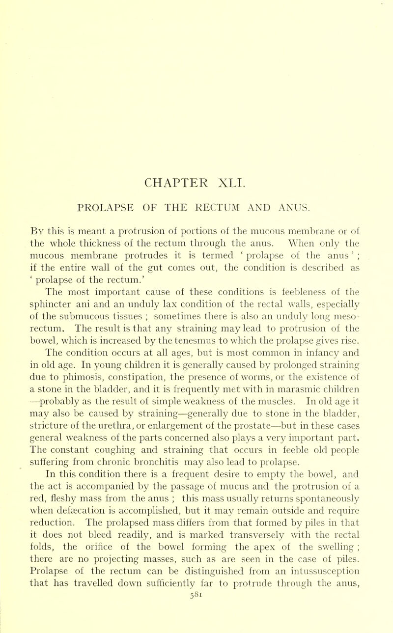 CHAPTER XLI. PROLAPSE OF THE RECTUM AND ANUS. By this is meant a protrusion of portions of tfie mucous membrane or of the whole thickness of the rectum through the anus. When only the mucous membrane protrudes it is termed ' prolapse of the anus ' ; if the entire wall of the gut comes out, the condition is described as ' prolapse of the rectum.' The most important cause of these conditions is feebleness of the sphincter ani and an unduly lax condition of the rectal walls, especially of the submucous tissues ; sometimes there is also an unduly long meso- rectum. The result is that any straining may lead to protrusion of the bowel, which is increased by the tenesmus to which the prolapse gives rise. The condition occurs at all ages, but is most common in infancy and in old age. In young children it is generally caused by prolonged straining due to phimosis, constipation, the presence of worms, or the existence of a stone in the bladder, and it is frequently met with in marasmic children —probably as the result of simple weakness of the muscles. In old age it may also be caused by straining—generally due to stone in the bladder, stricture of the urethra, or enlargement of the prostate—but in these cases general weakness of the parts concerned also plays a very important part. The constant coughing and straining that occurs in feeble old people suffering from chronic bronchitis may also lead to prolapse. In this condition there is a frequent desire to empty the bowel, and the act is accompanied by the passage of mucus and the protrusion of a red, fleshy mass from the anus ; this mass usually returns spontaneously when defaecation is accomplished, but it may remain outside and require reduction. The prolapsed mass differs from that formed by piles in that it does not bleed readily, and is marked transversely with the rectal folds, the orifice of the bowel forming the apex of the swelling ; there are no projecting masses, such as are seen in the case of piles. Prolapse of the rectum can be distinguished from an intussusception that has travelled down sufficiently far to protrude through the anus,