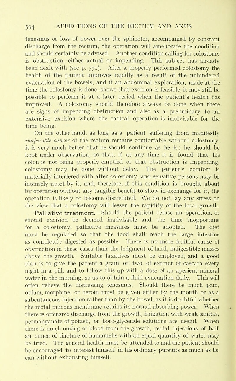 tenesmus or loss of power over the sphincter, accompanied by constant discharge from the rectum, the operation will ameliorate the condition and should certainly be advised. Another condition calling for colostomy is obstruction, either actual or impending. This subject has already been dealt with (see p. 371). After a properly performed colostomy the health of the patient improves rapidly as a result of the unhindered evacuation of the bowels, and if an abdominal exploration, made at the time the colostomy is done, shows that excision is feasible, it may still be possible to perform it at a later period when the patient's health has improved. A colostomy should therefore always be done when there are signs of impending obstruction and also as a preliminary to an extensive excision where the radical operation is inadvisable for the time being. On the other hand, as long as a patient suffering from manifestly inoperable cancer of the rectum remains comfortable without colostomy, it is very much better that he should continue as he is; he should be kept under observation, so that, if at any time it is found that his colon is not being properly emptied or that obstruction is impending, colostomy may be done without delay. The patient's comfort is materially interfered with after colostomy, and sensitive persons may be intensely upset by it, and, therefore, if this condition is brought about by operation without any tangible benefit to show in exchange for it, the operation is likely to become discredited. We do not lay any stress on the view that a colostomy will lessen the rapidity of the local growth. Palliative treatment.—Should the patient refuse an operation, or should excision be deemed inadvisable and the time inopportune for a colostomy, palliative measures must be adopted. The diet must be regulated so that the food shall reach the large intestine as complete]y digested as possible. There is no more fruitful cause of obstruction in these cases than the lodgment of hard, indigestible masses above the growth. Suitable laxatives must be employed, and a good plan is to give the patient a grain or two of extract of cascara every night in a pill, and to follow this up with a dose of an aperient mineral water in the morning, so as to obtain a fluid evacuation daily. This will often relieve the distressing tenesmus. Should there be much pain, opium, morphine, or heroin must be given either by the mouth or as a subcutaneous injection rather than by the bowel, as it is doubtful whether the rectal mucous membrane retains its normal absorbing power. When there is offensive discharge from the growth, irrigation with weak sanitas, permanganate of potash, or boro-glyceride solutions are useful. When there is much oozing of blood from the growth, rectal injections of half an ounce of tincture of hamamelis with an equal quantity of water may be tried. The general health must be attended to and the patient should be encouraged to interest himself in his ordinary pursuits as much as he can without exhausting himself.