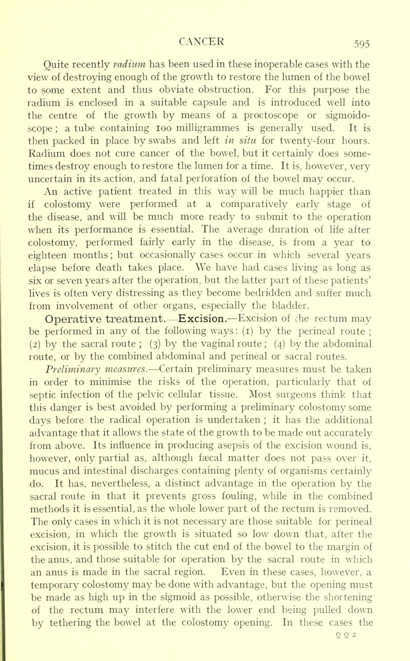 Quite recently radium has been used in these inoperable cases with the view of destroying enough of the growth to restore the lumen of the bowel to some extent and thus obviate obstruction. For this purpose the radium is enclosed in a suitable capsule and is introduced well into the centre of the growth by means of a proctoscope or sigmoido- scope ; a tube containing loo milligrammes is generally used. It is then packed in place by swabs and left in situ for twenty-four hours. Radium does not cure cancer of the bowel, but it certainly does some- times destroy enough to restore the lumen for a time. It is, however, very uncertain in its action, and fatal perforation of the bowel may occur. An active patient treated in this way will be much happier than if colostomy were performed at a comparatively early stage of the disease, and will be much more ready to submit to the operation when its performance is essential. The average duration of life after colostomy, performed fairly early in the disease, is from a year to eighteen months; but occasionally cases occur in which several years elapse before death takes place. We have had cases living as long as six or seven years after the operation, but the latter part of these patients' lives is often very distressing as they become bedridden and suffer much from involvement of other organs, especially the bladder. Operative treatment.—Excision.—Excision of che rectum may be performed in any of the following ways: (i) by the perineal route ; (2) by the sacral route ; (3) by the vaginal route ; (4) by the abdominal route, or by the combined abdominal and perineal or sacral routes. Preliminary measures.—Certain preliminary measures must be taken in order to minimise the risks of the operation, particularly that of septic infection of the pelvic ceUular tissue. Most surgeons think that this danger is best avoided by performing a preliminary colostomy some days before the radical operation is undertaken ; it has the additional advantage that it allows the state of the growth to be made out accurately from above. Its influence in producing asepsis of the excision wound is, however, only partial as, although fjecal matter does not pass over it, mucus and intestinal discharges containing plenty of organisms certainly do. It has, nevertheless, a distinct advantage in the operation by the sacral route in that it prevents gross fouling, while in the combined methods it is essential, as the whole lower part of the rectum is removed. The only cases in which it is not necessary are those suitable for perineal excision, in which the growth is situated so low down that, after the excision, it is possible to stitch the cut end of the bowel to the margin of the anus, and those suitable for operation by the sacral route in which an anus is made in the sacral region. Even in these cases, however, a temporary colostomy may be done with advantage, but the opening must be made as high up in the sigmoid as possible, otherwise the shortening of the rectum may interfere with the lo\\er end being puUed down by tethering the bowel at the colostomy opening. In these cases the Q Q 2