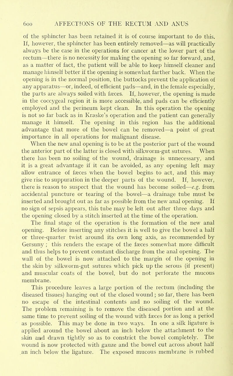 of the sphincter has been retained it is of course important to do this. If, however, the sphincter has been entirely removed—as will practically always be the case in the operations for cancer at the lower part of the . rectum—there is no necessity for making the opening so far forward, and, as a matter of fact, the patient will be able to keep himself cleaner and manage himself better if the opening is somewhat farther back. When the opening is in the normal position, the buttocks prevent the application of any apparatus—or, indeed, of efficient pads—and, in the female especially, the parts are always soiled with faeces. If, however, the opening is made in the coccygeal region it is more accessible, and pads can be efficiently employed and the perineum kept clean. In this operation the opening is not so far back as in Kraske's operation and the patient can generally manage it himself. The opening in this region has the additional advantage that more of the bowel can be removed—a point of great importance in all operations for malignant disease. When the new anal opening is to be at the posterior part of the wound the anterior part of the latter is closed with silkworm-gut sutures. When there has been no soiling of the wound, drainage is unnecessary, and it is a great advantage if it can be avoided, as any opening left may allow entrance of faeces when the bowel begins to act, and this may give rise to suppuration in the deeper parts of the wound. If, however, there is reason to suspect that the wound has become soiled—e.g. from accidental puncture or tearing of the bowel—a drainage tube must be inserted and brought out as far as possible from the new anal opening. If no sign of sepsis appears, this tube may be left out after three days and the opening closed by a stitch inserted at the time of the operation. The final stage of the operation is the formation of the new anal opening. Before inserting any stitches it is weU to give the bowel a half or three-quarter twist around its own long axis, as recommended by Gersuny ; this renders the escape of the faeces somewhat more difficult and thus helps to prevent constant discharge from the anal opening. The wall of the bowel is now attached to the margin of the opening in the skin by silkworm-gut sutures which pick up the serous (if present) and muscular coats of the bowel, but do not perforate the mucous membrane. This procedure leaves a large portion of the rectum (including the diseased tissues) hanging out of the closed wound; so far, there has been no escape of the intestinal contents and no soiling of the wound. The problem remaining is to remove the diseased portion and at the same time to prevent soiling of the wound with faeces for as long a period as possible. This may be done in two ways. In one a silk ligature is applied around the bowel about an inch below the attachment to the skin and drawn tightly so as to constrict the bowel completel}'. The wound is now protected with gauze and the bowel cut across about half .an inch below the ligature. The exposed mucous membrane is rubbed