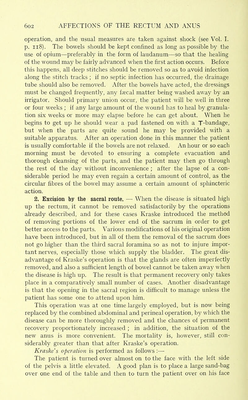 operation, and the usual measures are taken against shock (see Vol. 1. p. ii8). The bowels should be kept confined as long as possible by the use of opium—preferably in the form of laudanum—so that the healing of the wound may be fairly advanced when the first action occurs. Before this happens, all deep stitches should be removed so as to avoid infection along the stitch tracks ; if no septic infection has occurred, the drainage tube should also be removed. After the bowels have acted, the dressings must be changed frequently, any faecal matter being washed away by an irrigator. Should primary union occur, the patient wiU be well in three or four weeks ; if any large amount of the wound has to heal by granula- tion six weeks or more may elapse before he can get about. When he begins to get up he should wear a pad fastened on with a T-bandage, but when the parts are quite sound he may be provided with a suitable apparatus. After an operation done in this manner the patient is usually comfortable if the bowels are not relaxed. An hour or so each morning must be devoted to ensuring a complete evacuation and thorough cleansing of the parts, and the patient may then go through the rest of the day without inconvenience ; after the lapse of a con- siderable period he may even regain a certain amount of control, as the circular fibres of the bowel may assume a certain amount of sphincteric action. 2. Excision by the sacral route. — When the disease is situated high up the rectum, it cannot be removed satisfactorily by the operations already described, and for these cases Kraske introduced the method of removing portions of the lower end of the sacrum in order to get better access to the parts. Various modifications of his original operation have been introduced, but in all of them the removal of the sacrum does not go higher than the third sacral foramina so as not to injure impor- tant nerves, especially those which supply the bladder. The great dis- advantage of Kraske's operation is that the glands are often imperfectly removed, and also a sufficient length of bowel cannot be taken away when the disease is high up. The result is that permanent recovery only takes place in a comparatively small number of cases. Another disadvantage is that the opening in the sacral region is difficult to manage unless the patient has some one to attend upon him. This operation was at one time largely employed, but is now being replaced by the combined abdominal and perineal operation, by which the disease can be more thoroughly removed and the chances of permanent recovery proportionately increased ; in addition, the situation of the new anus is more convenient. The mortality is, however, still con- siderably greater than that after Kraske's operation. Kraske's operation is performed as follows :—■ The patient is turned over almost on to the face with the left side of the pelvis a little elevated. A good plan is to place a large sand-bag over one end of the table and then to turn the patient over on his face