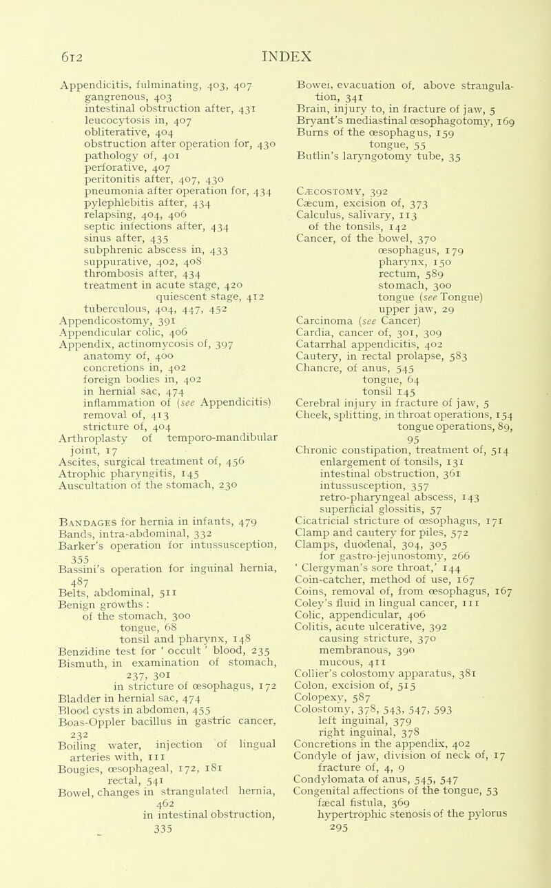 Appendicitis, fulminating, 403, 407 gangrenous, 403 intestinal obstruction after, 431 leucoc^-tosis in, 407 obliterative, 404 obstruction after operation for, 430 pathology of, 401 perforative, 407 peritonitis after, 407, 430 pneumonia after operation for, 434 pylephlebitis after, 434 relapsing, 404, 406 septic infections after, 434 sinus after, 435 subphrenic abscess in, 433 suppurative, 402, 408 thrombosis after, 434 treatment in acute stage, 420 quiescent stage, 412 tuberculous, 404, 447, 452 Appendicostomy, 391 Appendicular colic, 406 Appendix, actinomycosis of, 397 anatomy of, 400 concretions in, 402 foreign bodies in, 402 in hernial sac, 474 inflammation of (see Appendicitis) removal of, 413 stricture of, 404 Arthroplasty of temporo-mandibular joint, 17 Ascites, surgical treatment of, 456 Atrophic pharyngitis, 145 Auscultation of the stomach, 230 Bandages for hernia in infants, 479 Bands, intra-abdominal, 332 Barker's operation for intussusception, 355 Bassini's operation for mgumal hernia, 487 Belts, abdominal, 511 Benign growths : of the stomach, 300 tongue, 68 tonsil and pharjmx, 148 Benzidine test for ' occult' blood, 235 Bismuth, in examination of stomach, 237, 301 in stricture of oesophagus, 172 Bladder in hernial sac, 474 Blood cysts in abdomen, 455 Boas-Oppler bacillus in gastric cancer, 232 Boiling water, injection of lingual arteries with, iii Bougies, oesophageal, 172, 181 rectal, 541 Bowel, changes in strangulated hernia, 462 in intestinal obstruction, 335 Bowei, evacuation of, above strangula- tion, 341 Brain, injury to, in fracture of jaw, 5 Bryant's mediastinal cesophagotomy, 169 Bums of the oesophagus, 159 tongue, 55 Butlin's laryngotomy tube, 35 C^cosTOMY, 392 Caecum, excision of, 373 Calculus, salivary, 113 of the tonsils, 142 Cancer, of the bowel, 370 oesophagus, 179 phai^'nx, 150 rectum, 589 stomach, 300 tongue (see Tongue) upper jaw, 29 Carcinoma (see Cancer) Cardia, cancer of, 301, 309 Catarrhal appendicitis, 402 Cautery, in rectal prolapse, 5S3 Chancre, of anus, 545 tongue, 64 tonsil 145 Cerebral injury in fracture of jaw, 5 Cheek, splitting, in throat operations, 154 tongue operations, 89, 95 Chronic constipation, treatment of, 514 enlargement of tonsils, 131 intestinal obstruction, 361 intussusception, 357 retro-pharyngeal abscess, 143 superficial glossitis, 57 Cicatricial stricture of oesophagus, 171 Clamp and cautery for piles, 572 Clamps, duodenal, 304, 305 for gastro-jejunostomy, 266 ' Clergyman's sore throat,' 144 Coin-catcher, method of use, 167 Coins, removal of, from oesophagus, 167 Coley's fluid in lingual cancer, iii Colic, appendicular, 406 Colitis, acute ulcerative, 392 causing stricture, 370 membranous, 390 mucous, 411 Collier's colostomy apparatus, 381 Colon, excision of, 515 Colopexy, 587 Colostomy, 378, 543, 547, 593 left inguinal, 379 right inguinal, 378 Concretions in the appendix, 402 Condyle of jaw, division of neck of, 17 fracture of, 4, 9 Condjdomata of anus, 545, 547 Congenital affections of the tongue, 53 faecal fistula, 369 hypertrophic stenosis of the pylorus 295