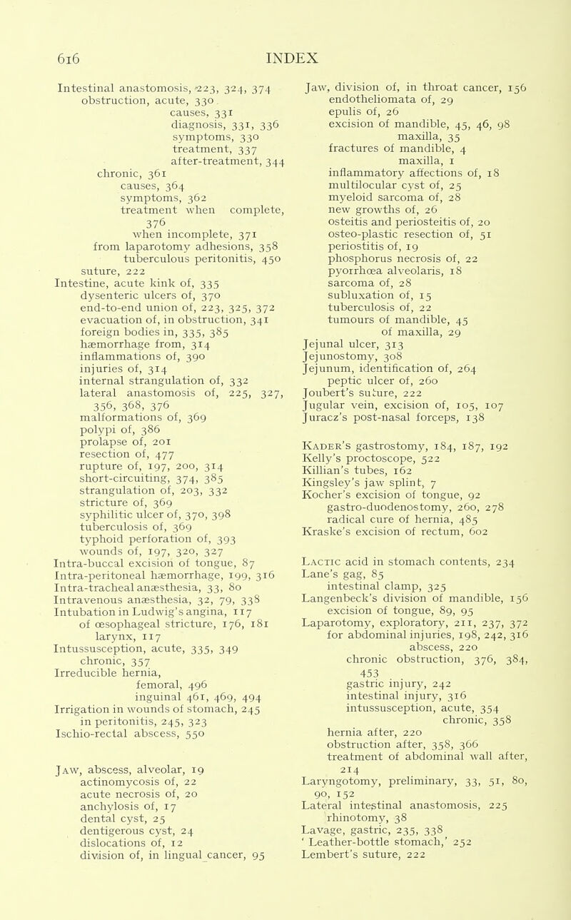 Intestinal anastomosis,'223, 324, 374 obstruction, acute, 330. causes, 331 diagnosis, 331, 336 symptoms, 330 treatment, 337 after-treatment, 344 chronic, 361 causes, 364 symptoms, 362 treatment wlien complete, 376 when incomplete, 371 from laparotomy adhesions, 358 tuberculous peritonitis, 450 suture, 222 Intestine, acute kink of, 335 dysenteric ulcers of, 370 end-to-end union of, 223, 325, 372 evacuation of, in obstruction, 341 foreign bodies in, 335, 385 hasmorrhage from, 314 inflammations of, 390 injuries of, 314 internal strangulation of, 332 lateral anastomosis of, 225, 327, 356, 368, 376 malformations of, 369 polypi of, 386 prolapse of, 201 resection of, 477 rupture of, 197, 200, 314 short-circuiting, 374, 385 strangulation of, 203, 332 stricture of, 369 syphilitic ulcer of, 370, 398 tuberculosis of, 369 typhoid perforation of, 393 wounds of, 197, 320, 327 Intra-buccal excision of tongue, 87 Intra-peritoneal haemorrhage, 199, 316 Intra-tracheal anaesthesia, 33, 80 Intravenous anaesthesia, 32, 79, 338 Intubation in Ludwig's angina, 117 of cesophageal stricture, 176, 181 larynx, 117 Intussusception, acute, 335, 349 chronic, 357 Irreducible hernia, femoral, 496 inguinal 461, 469, 494 Irrigation in wounds of stomach, 245 in peritonitis, 245, 323 Ischio-rectal abscess, 550 Jaw, abscess, alveolar, 19 actinomycosis of, 22 acute necrosis of, 20 anchylosis of, 17 dental cyst, 25 dentigerous cyst, 24 dislocations of, 12 division of, in lingual cancer, 95 Jaw, division of, in throat cancer, 156 endotheliomata of, 29 epulis of, 26 excision of mandible, 45, 46, 98 maxilla, 35 fractures of mandible, 4 maxilla, i inflammatory affections of, 18 multilocular cyst of, 25 myeloid sarcoma of, 28 new growths of, 26 osteitis and periosteitis of, 20 osteo-plastic resection of, 51 periostitis of, 19 phosphorus necrosis of, 22 pyorrhcea alveolaris, 18 sarcoma of, 28 subluxation of, 15 tuberculosis of, 22 tumours of mandible, 45 of maxilla, 29 Jejunal ulcer, 313 Jejunostomy, 308 Jejunum, identification of, 264 peptic ulcer of, 260 Joubert's suture, 222 Jugular vein, excision of, 105, 107 Juracz's post-nasal forceps, 138 Kader's gastrostomy, 184, 187, 192 Kelly's proctoscope, 522 Killian's tubes, 162 Kingsley's jaw splint, 7 Kocher's excision of tongue, 92 gastro-duodenostomy, 260, 278 radical cure of hernia, 485 Kraske's excision of rectum, 602 Lactic acid in stomach contents, 234 Lane's gag, 85 intestinal clamp, 325 Langenbeck's division of mandible, 156 excision of tongue, 89, 95 Laparotomy, explorator}^ 211, 237, 372 for abdominal injuries, 198, 242, 316 abscess, 220 chronic obstruction, 376, 384, 453 gastric injury, 242 intestinal injury, 316 intussusception, acute, 354 chronic, 358 hernia after, 220 obstruction after, 358, 366 treatment of abdominal wall after, 214 Laryngotomy, preliminary, 33, 51, 80, 90, 152 Lateral intestinal anastomosis, 225 rhinotomy, 38 Lavage, gastric, 235, 338 _ ' Leather-bottle stomach,' 252 Lembert's suture, 222