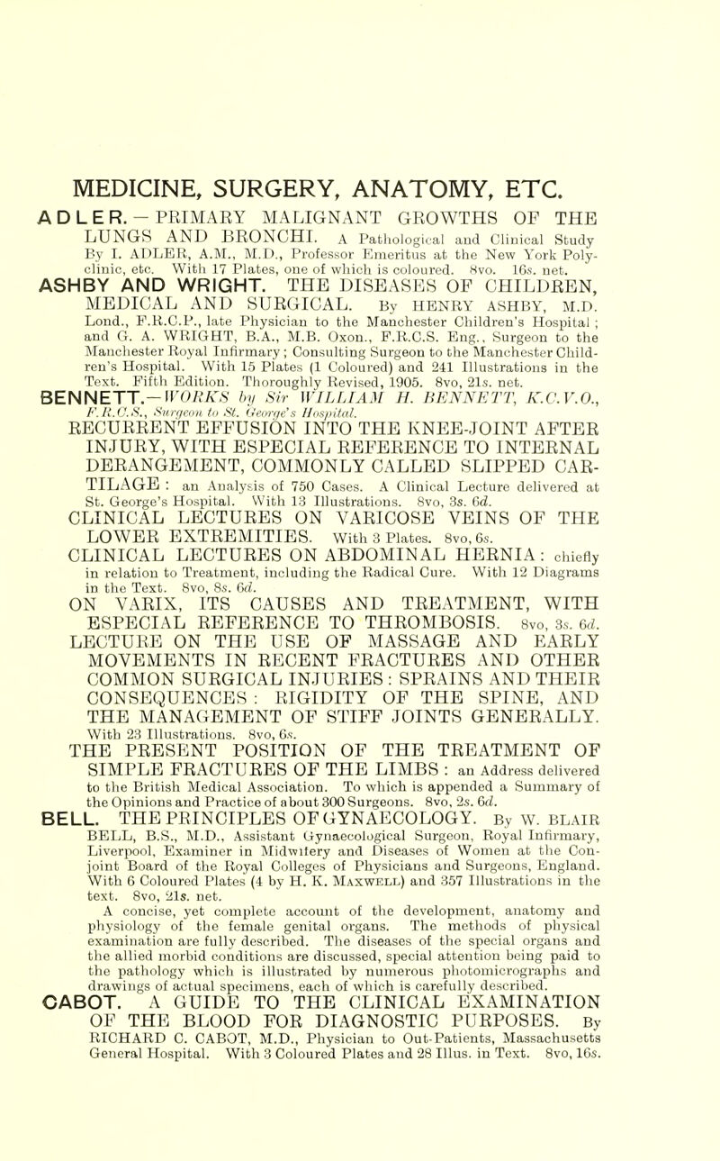 MEDICINE, SURGERY, ANATOMY, ETC. A D L E R. - PRIMARY MALIGNANT GROWTHS OF THE LUNGS AND BRONCHI. a Pathological and Clinical Study By I. ADLER, A.M., M.D., Professor Emeritus at the New York Poly- clinic, etc. With 17 Plates, one of which is coloured. Hvo. 16s. net. ASHBY AND WRIGHT. THE DISEASES OF CHILDREN, MEDICAL AND SURGICAL. By HENRY ASHBY, M.D. Lend., P.R.C.P., late Physician to the Manchester Children's Hospital ; and G. A. WRIGHT, B.A., M.B. Oxon., P.R.C.S. Eng., Surgeon to the Manchester Royal Infirmary ; Consulting Surgeon to the Manchester Child- ren's Hospital. With 15 Plates (1 Coloured) and 241 Illustrations in the Text. Fifth Edition. Thoroughly Revised, 1905. 8vo, 21s. net. BENNETT.—IFOEA^S' by Sir WILLIAM H. BENNETT, K.C.V.O., F.HJJ.S., Surgeon to St. Georr/e's Hospital. RECURRENT EFFUSION INTO THE KNEE-JOINT AFTER INJURY, WITH ESPECIAL REFERENCE TO INTERNAL DERANGEMENT, COMMONLY CALLED SLIPPED CAR- TILAGE : an Analysis of 750 Cases. A Clinical Lecture delivered at St. George's Hospital. With 13 Illustrations. 8vo, 3s. Gd. CLINICAL LECTURES ON VARICOSE VEINS OF THE LOWER EXTREMITIES. With 3 Plates. 8vo,6s. CLINICAL LECTURES ON ABDOMINAL HERNIA : chiefly in relation to Treatment, including the Radical Cure. With 12 Diagrams in the Text. 8vo, 8s. 6d. ON VARIX, ITS CAUSES AND TREATMENT, WITH ESPECIAL REFERENCE TO THROMBOSIS. 8vo, .3s. 6rf. LECTURE ON THE USE OF MASSAGE AND EARLY MOVEMENTS IN RECENT FRACTURES AND OTHER COMMON SURGICAL INJURIES : SPRAINS AND THEIR CONSEQUENCES : RIGIDITY OF THE SPINE, AND THE MANAGEMENT OF STIFF JOINTS GENERALLY. With 23 Illustrations. 8vo, 6s. THE PRESENT POSITION OF THE TREATMENT OF SIMPLE FRACTURES OF THE LIMBS : an Address delivered to the British Medical Association. To which is appended a Summary of the Opinions and Practice of about 300 Surgeons. Svo, 2s. 6d. BELL. THE PRINCIPLES OF GYNAECOLOGY. By W. BLAIR BELL, B.S., M.D., Assistant Gynaecological Surgeon, Royal Infirmary, Liverpool, Examiner in Midwifery and Diseases of Women at the Con- joint Board of the Royal Colleges of Physicians and Surgeons, England. With 6 Coloured Plates (4 by H. K. Maxwell) and 357 Illustrations in tlie text. Svo, 21s. net. A concise, yet complete account of the development, anatomy and physiology of the female genital organs. The methods of j)hysical examination are fully described. The diseases of the special organs and the allied morbid conditions are discussed, special attention being paid to the pathology which is illustrated by numerous photomicrographs and drawings of actual specimens, each of which is carefully described. CABOT. A GUIDE TO THE CLINICAL EXAMINATION OF THE BLOOD FOR DIAGNOSTIC PURPOSES. By RICHARD C. CABOT, M.D., Physician to Out-Patients, Massachusetts