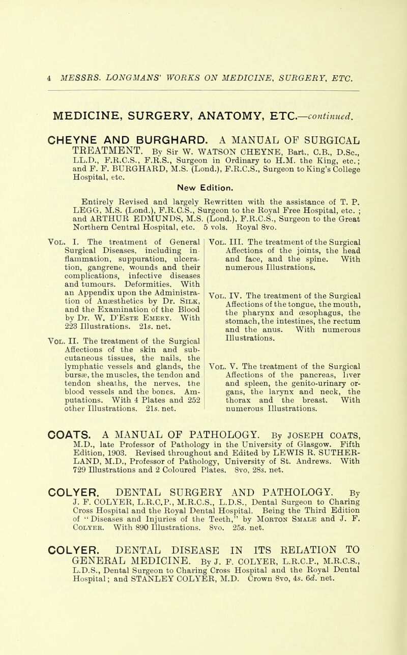 MEDICINE, SURGERY, ANATOMY, RTC—couthmed. CHEYNE AND BURGHARD. A MANUAL OF SUEGICAL TREATMENT. Bv Sir W. WATSON CHEYNE, Bart., C.B., D.Sc, LL.D., F.R.C.S., F.R.S., Surgeon in Ordinary to H.M. the King, etc.; and F. F. BURGHARD, M.S. (Lond.), F.R.C.S., Surgeon to King's College Hospital, etc. New Edition. Entirely Revised and largely Rewritten with the assistance of T. P. LEGG, M.S. (Lond.), F.R.C.S., Surgeon to the Royal Free Hospital, etc. ; and ARTHUR EDMUNDS, M.S. (Lend.). F.R.C.S., Surgeon to the Great Northern Central Hospital, etc. 5 vols. Royal 8vo. Vol. I. The treatment of General Surgical Diseases, including in flammation, suppuration, ulcera- tion, gangrene, wounds and their complications, infective diseases and tumours. Deformities. With an Appendix upon the Administra- tion of Anaesthetics by Dr. Silk, and the Examination of the Blood by Dr. W. D'Este Emery. With 223 Illustrations. 21s. net. Vol. II. The treatment of the Surgical Afiections of the skin and sub- cutaneous tissues, the nails, the lymphatic vessels and glands, the bursse, the muscles, the tendon and tendon sheaths, the nerves, the blood vessels and the bones. Am- putations. With 4 Plates and 252 other Illustrations. 21s. net. Vol. III. The treatment of the Surgical Affections of the joints, the head and face, and the spine. With numerous Illustrations. Vol. IV. The treatment of the Surgical Affections of the tongue, the mouth, the pharynx and oesophagus, the stomach, the intestines, the rectum and the anus. With numerous Illustrations. Vol. V. The treatment of the Surgical Affections of the pancreas, liver and spleen, the genito-urinary or- gans, the larynx and neck, the thorax and the breast. With numerous Illustrations. COATS. A MANUAL OF PATHOLOGY. By JOSEPH COATS, M.D., late Professor of Pathology in the University of Glasgow. Fifth Edition, 1903. Revised throughout and Edited by LEWIS R. SUTHER- LAND, M.D., Professor of Pathology, University of St. Andrews. With 729 Illustrations and 2 Coloured Plates. 8vo. 28s. net. COLYER. DENTAL SURGERY AND PATHOLOGY. By J. F. COLYER, L.R.C.P., M.R.C.S., L.D.S., Dental Surgeon to Charing Cross Hospital and the Royal Dental Hospital. Being the Third Edition of  Diseases and Injuries of the Teeth, by Morton Smalb and J. F. CoLYER. With 890 Illustrations. Svo. 25s. net. COLYER. DENTAL DISEASE IN ITS RELATION TO GENERAL MEDICINE. By J. F. COLYER, L.R.C.P., M.R.C.S., L.D.S., Dental Surgeon to Charing Cross Hospital and the Royal Dental Hospital; and STANLEY COLYER, M.D. Crown Svo, 4s. 6d. net.