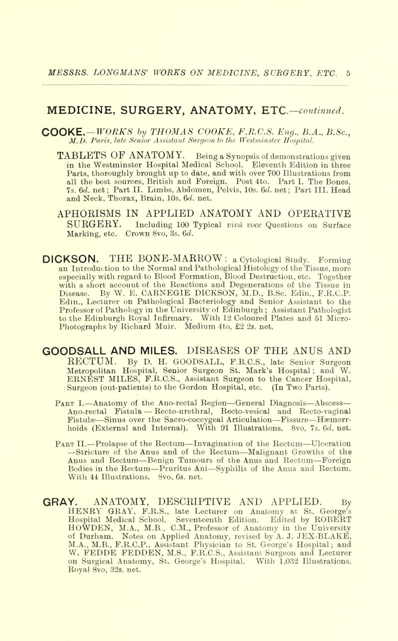 MEDICINE, SURGERY, ANATOMY, RTC—continued. COOKE. —WORKS by THOMAS COOKE, F.R.C.S. Eng., B.A., B.Sc, M.D. Paris, late Senior Assistant Surgeon to the Westminster Hospital. TABLETS OF ANATOMY. Being a Synopsis of demonstrations given in the Westminster Hospital Medical School. Eleventh Edition in three Parts, thoroughly brought up to date, and vfith over 700 Illustrations from all the best sources, British and Foreign. Post 4to. Part I. The Bones, 7s. 6d. net; Part II. Limbs, Abdomen, Pelvis, 10s. 6(/. net; Part III. Head and Neck, Thorax, Brain, 10s. 6(1 net. APHOEISMS IN APPLIED ANATOMY AND OPEEATIVE SURGERY. Including 100 Typical viva voce Questions on Surface Marking, etc. Crown 8vo, 3s. 6d. DICKSON. THE BONE-MARROW : a Cytological Study. Forming an Introduction to the Normal and Pathological Histology of the Tissue, more especially with regard to Blood Formation, Blood Destruction, etc. Together with a short account of the Reactions and Degenerations of the Tissue in Disease. By W. B. CARNEGIE DICKSON, M.D., B.Sc. Edin., F.R.C.P. Edin., Lecturer on Pathological Bacteriology and Senior Assistant to the Professor of Pathology m the University of Edinburgh ; Assistant Pathologist to the Edinburgh Royal Infirmary. With 12 Coloured Plates and 51 Micro- Photographs by Richard Muir. Medium 4to, £2 2s. net. GOODSALL AND MILES. DISEASES OF THE ANUS AND RECTUM. By D. H. GOODSALL, F.R.C.S., late Senior Surgeon Metropolitan Hospital, Senior Surgeon St. Mark's Hospital; and W. ERNEST MILES, F.R.C.S., Assistant Surgeon to the Cancer Hospital, Surgeon (out-patients) to the Gordon Hospital, etc. (In Two Parts). Part I.—Anatomy of the Ano-rectal Region—General Diagnosis—Abscess— Ano-rectal Fistula — Recto-urethral, Recto-vesical and Recto-vaginal Fistulse—Sinus over the Sacro-coccygeal Articulation—Fissure—Haemorr- hoids (External and Internal). With 91 Illustrations. 8vo, 7s. 6d. net. Part II.—Prolapse of the Rectum—Invagination of the Rectum—Ulceration —Stricture of the Anus and of the Rectum—Malignant Growths of the Anus and Rectum—Benign Tumours of the Anus and Rectum—Foreign Bodies in the Rectum—Pruritus Ani—Syphilis of the Anus and Rectum. With 44 Illustrations. 8vo, 6s. net. GRAY. ANATOMY, DESCRIPTIVE AND APPLIED. By HENRY GRAY, F.R.S., late Lecturer on Anatomy at St. George's Hospital Medical School. Seventeenth Edition. Edited by ROBERT HOWDEN, M.A., M.B., CM., Professor of Anatomy in the University of Durham. Notes on Applied Anatomy, revised by A. J. JEX-BLAKE, M.A., M.B., P.R.C.P., Assistant Physician to St. George's Hospital; and W. FEDDE FEDDBN, M.S., F.R.C.S., Assistant Surgeon and Lecturer on Surgical Anatomy, St. George's Hospital. With 1,032 Illustrations. Royal 8vo, 32s. net.