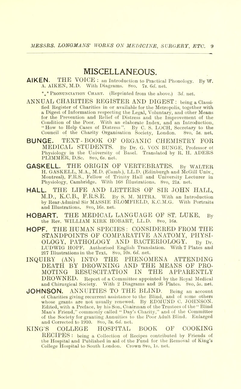 MISCELLANEOUS. AIKEN. THE VOICE : an Introduction to Practical Phonology. By W. A. AIKEN, M.D. With Diagrams. 8vo. 7s. 6d. net. *»* Peondnciation Chart. (Reprinted from the above.) 3d. net. ANNUAL CHAKITIES EEGISTER AND DIGEST: being a Classi- fled Register of Charities in or available for the Metropolis, together v?ith a Digest of Information respecting the Legal, Voluntary, and other Means for the Prevention and Relief of Distress and the Improvement of the Condition of the Poor. With an elaborate Index, and an Introduction, How to Help Cases of Distress. By C. S. LUCH, Secretary to the Council of the Charity Organisation Society, Loudon. 8vo, 5s. net. BUNGE. TEXT-BOOK OF ORGANIC CHEMISTRY FOR MEDICAL STUDENTS. By Dr. G. VON BUNGE, Professor ot Physiology in the University of Basel. Translated by R. H. ADERS PLIMMER, D.Sc. 8vo, 6s. net. GASKELL. THE ORIGIN OF VERTEBRATES. By WALTER H. GASKELL, M.A., M.D. (Camb.), LL.D. (Edinburgh and McGill Univ., Montreal), F.R.S., Fellow of Trinity Hall and University Lecturer in Physiology, Cambridge. With 168 Illustrations. 8vo, 21s. net. HALL. THE LIFE AND LETTERS OF SIR .JOHN HALL, M.D., K.C.B., F.R.S.E. By S. M. MITRA. With an Introduction by Rear-Admiral Sir MASSIE BLOMPIELD, K.C.M.G. With Portraits and Illustrations. 8vo, 16s. net. HOBART. THE MEDICAL LANGUAGE OF ST. LUKE. By the Rev. WILLIAM KIRK HOBART, LL.D. 8vo, 16s. HOPF. THE HUMAN SPECIES : CONSIDERED FROM THE STANDPOINTS OF COMPARATIVE ANATOMY, PHYSI- OLOGY, PATHOLOGY AND BACTERIOLOGY. By Dr. LUDWIG HOPF. Authorised English Translation. With 7 Plates and 217 Illustrations in the Text. 8vo, 10s. &d. net. INQUIRY (AN) INTO THE PHENOMENA ATTENDING DEATH BY DROWNING AND THE MEANS OF PRO- MOTING RESUSCITATION IN THE APPARENTLY DROWNED. Report of a Committee appointed by the Royal Medical and Chirurgical Society. With 2 Diagrams and 26 Plates. Svo, 6s. net. JOHNSON. ANNUITIES TO THE BLIND. Being an account of Charities giving recurrent assistance to the Blind, and of some others whose grants are not usually renewed. By EDMUND C. JOHNSON. Edited, with a Preface, by his Son, Chairman of the Trustees of the Blind Man's Friend, commonly called  Day's Charity, and of the Committee of the Society for granting Annuities to the Poor Adult Blind. Enlarged and Corrected to 1910. 8vo, 3s. 6<Z. net. KING'S COLLEGE HOSPITAL BOOK OF COOKING RECIPES : being a Collection of Recipes contributed by Friends of the Hospital and Published in aid of the Fund for the Removal of King's College Hospital to South London. Crown Svo, Is. net.