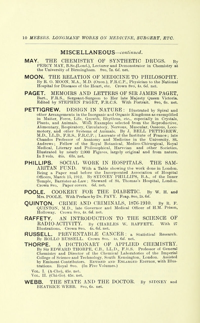 MISCRLLANROUS—continued. MAY. THE CHEMISTEY OF SYNTHETIC DRUGS. By PERCY MAY, B.Sc.(Lond.), Lecturer and Demonstrator in Chemistry at the University of Birmingham. 8vo, 7s. 6d. net. MOON. THE RELATION OF MEDICINE TO PHILOSOPHY. By R. O. MOON, M.A., M.D. (Oxon.), F.R.C.P., Physician to the National Hospital for Diseases of the Heart, etc. Crown 8vo, 4s. 6d. net. PAGET. MEMOIRS AND LETTERS OF SIR JAMES PAGET, Bart., F.R.S., Sergeant-Surgeon to Her late Majesty Queen Victoria. Edited by STEPHEN PAGET, P.R.C.S. With Portrait. 8vo, 6s. net. PETTIGREW. DESIGN IN NATURE : illustrated by Spiral and other Arrangements in the Inorganic and Organic Kingdoms as exemplified in Matter, Force, Life, Growth, Rhythms, etc., especially in Crystals, Plants, and Animals. WitH Examples selected from the Reproductive, Alimentary, Respiratory, Circulatory, Nervous, Muscular, Osseous, Loco- motory, and other Systems of Animals. By J. BELL PETTIGREW, M.D., LL.D., P.R.S., P.R.C.P.; Laureate of the Institute of France ; late Cliandos Professor of Anatomy and Medicine in the University, St. Andrews; Fellow of the Royal Botanical, Medico-Chirurgical, Royal Medical, Literary and Philosophical, Harvcian and other Societies. Illustrated by nearly 2,000 Figures, largely original and from nature. In 3 vols. 4to. 63s. net. PHILLIPS. SOCIAL WORK IN HOSPITALS. THE SAM- ARITAN FUND. With a Table showing the work done in London. Being a Paper read before the Incorporated Association of Hospital Officers, March 15, 1912. By SYDNEY PHILLIPS, B.A., of the Inner Temple, Barrister-at-Law; Steward of St. Thomas's Hospital, London. Crown 8vo. Paper covers. 6d. net. POOLE. COOKERY FOR THE DIABETIC. By w. H. and Mrs. POOLE. With Preface by Dr. PAVY. Fcap. 8vo, 2s. 6a!. QUINTON. CRIME AND CRIMINALS, 1876-1910. By R. P. QUINTON, M.D., late Governor and Medical Officer of H.M. Prison, Holloway. Crown Svo, 4s. 6d. net. RAFFETY. AN INTRODUCTION TO THE SCIENCE OF RADIO-ACTIVITY. By CHARLES W. RAFFETY. With 27 Illustrations. Crown 8vo. 4s. 6d. net. RUSSELL. PREVENTABLE CANCER; a statistical Research. By ROLLO RUSSELL. Crown 8vo. is. 6d. net. THORPE. A DICTIONARY OF APPLIED CHEMISTEY. By Sir EDWARD THORPE, C.B., LL.D., P.H.S. Professor of General Chemistry and Director of the Chemical Laboratories of the Imperial College oif Science and Technology, South Kensington, London. Assisted by Eminent Contributors. Revised and Enlarged Edition, with Illus- trations. Royal 8vo. (In Five Volumes.) Vol. I. (A-Che), 45s. net. Vol. II. (Chi-Go). 45s. net. WEBB. THE STATE AND THE DOCTOR. By SIDNEY and BEATRICE WEBB. Svo, 6s. net.