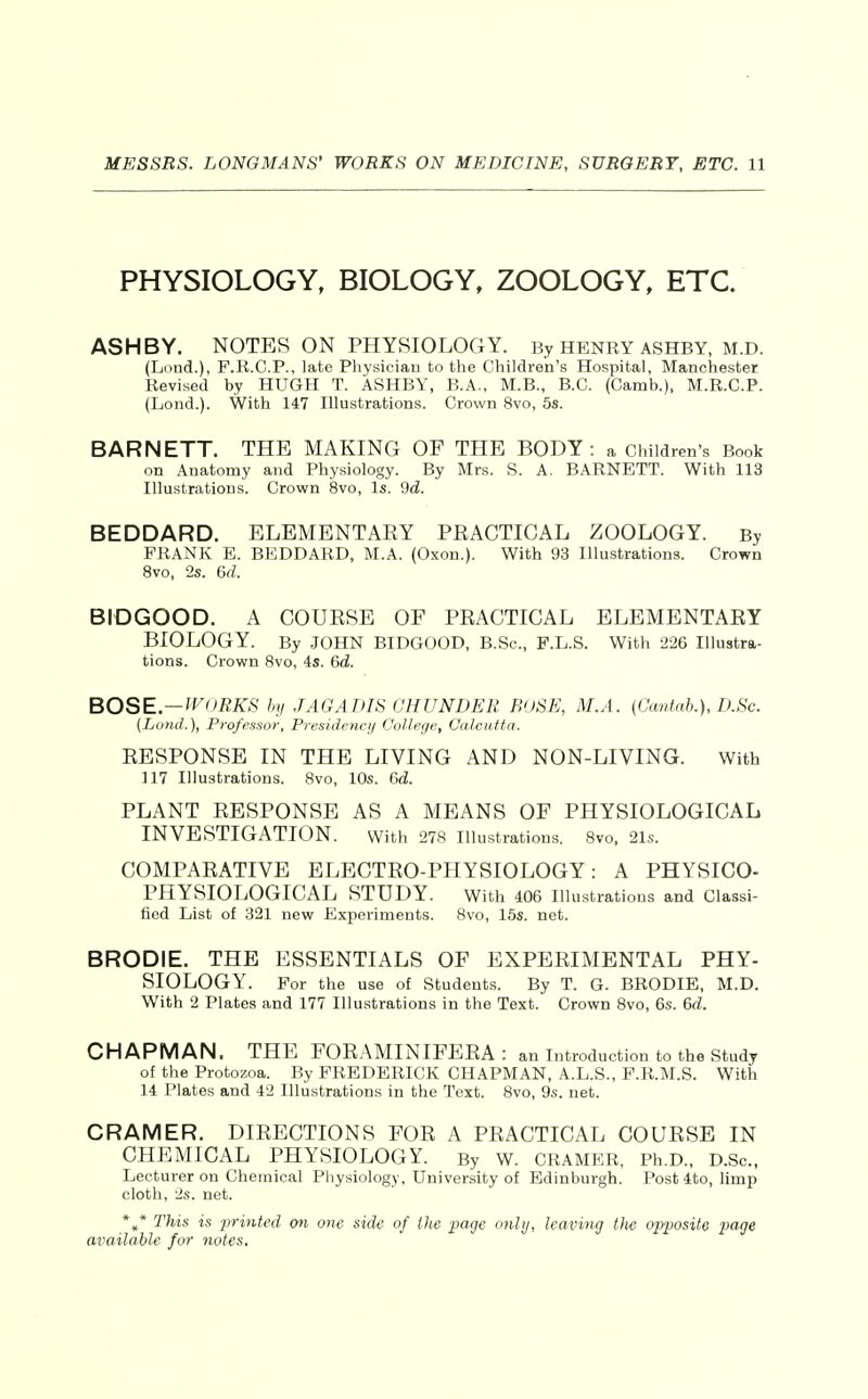 PHYSIOLOGY, BIOLOGY, ZOOLOGY, ETC. ASHBY. NOTES ON PHYSIOLOGY. By HENRY ashby, M.D. (Lond.), F.R.C.P., late Physician to the Children's Hospital, Manchester Revised by HUGH T. ASHBY, B.A., M.B., B.C. (Camb.), M.R.C.P. (Lend.). With 147 Illustrations. Crown 8vo, 5s. BARNETT. THE MAKING OF THE BODY: a Children's Book on Anatomy and Physiology. By Mrs. S. A. BARNETT. With 113 Illustrations. Crown 8vo, Is. 9d. BEDDARD. ELEMENTAEY PEACTICAL ZOOLOGY. By FRANK E. BEDDARD, M.A. (Oxon.). With 93 Illustrations. Crown Svo, 2s. 6d. BIDGOOD. A COUESE OF PEACTICAL ELEMENTAEY BIOLOGY. By JOHN BIDGOOD, B.Sc, F.L.S. With 226 Illustra- tions. Crown Svo, 4s. 6d. BOSE.— ff^ORKS hy .lAGAinS CHUNDER BUSE, M.A. (Cantab.), D.Sc. (Land.), Professor, Presidejicij College, Calcutta. EESPONSE IN THE LIVING AND NON-LIVING. With 117 Illustrations. Svo, 10s. &d. PLANT EESPONSE AS A MEANS OF PHYSIOLOGICAL INVESTIGATION. with 278 illustrations. Svo, 21s. COMPAEATIVE ELECTEO-PHYSIOLOGY: A PHYSICO- PHYSIOLOGICAL STUDY. With 406 Illustrations and Classi- fied List of 321 new Experiments. Svo, 15s. net. BRODIE. THE ESSENTIALS OF EXPEEIMENTAL PHY- SIOLOGY. For the use of Students. By T. G. BRODIE, M.D. With 2 Plates and 177 Illustrations in the Text. Crown Svo, 6s. &d. CHAPMAN. THE FOEAMINIFEEA : an introduction to the Study of the Protozoa. By FREDERICK CHAPMAN, A.L.S., F.R.M.S. With 14 Plates and 42 Illustrations in the Text. Svo, 9s. net. CRAMER. DIEECTIONS FOE A PEACTICAL COUESE IN CHEMICAL PHYSIOLOGY. By W. CRAMER, Ph.D., D.Sc., Lecturer on Chemical Physiology, University of Edinburgh. Post 4to, limp cloth, 2s. net. *^* This is printed on one side of the page onlij, leaving tJie op2Msite ^Ja^je available for notes.