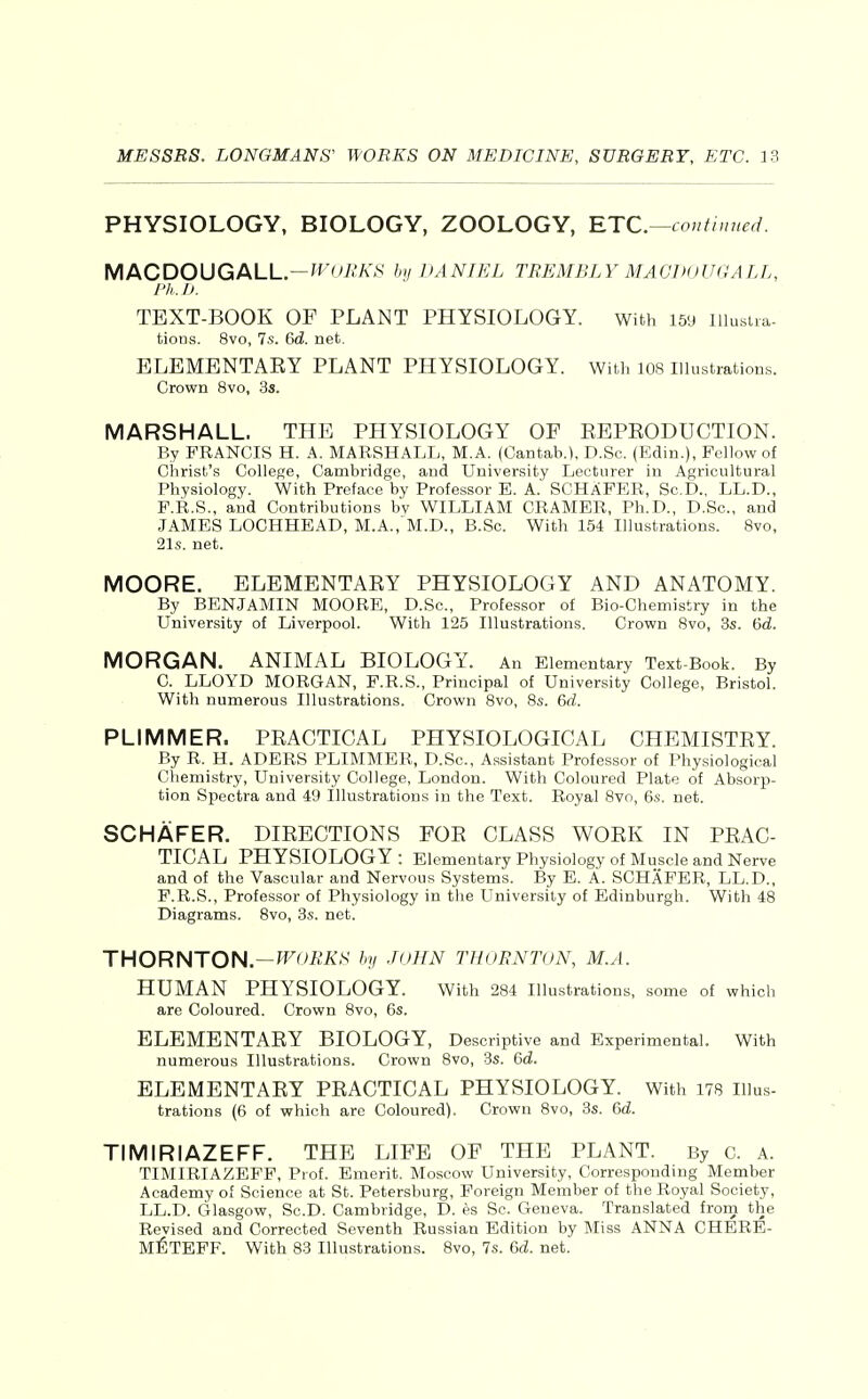 PHYSIOLOGY, BIOLOGY, ZOOLOGY, RTC.^coutinued. MACDOUGALL.—f^'t/ii'A'.S' by DANIEL TREMBLY MAGDoUGALL, Ph.D. TEXT-BOOK OF PLANT PHYSIOLOGY. with 159 lilusna. fcions. 8vo, 7s. 6d. net. ELBMBNTAEY PLANT PHYSIOLOGY. With 108 illustrations. Crown 8vo, 3s. MARSHALL. THE PHYSIOLOGY OF EEPKODUCTION. By FRANCIS H. A. MARSHALL, M.A. (Cantab.), D.Sc. (Edin.), Fellow of Christ's College, Cambridge, and University Lecturer in Agricultural Physiology. With Preface by Professor E. A. SCHaFER, Sc.D., LL.D., F.R.S., and Contributions by WILLIAM CRAMER, Ph.D., D.Sc., and JAMES LOCHHEAD, M.A.,'M.D., B.Sc. With 154 Illustrations. Svo, 21s. net. MOORE. ELEMENTARY PHYSIOLOGY AND ANATOMY. By BENJAMIN MOORE, D.Sc, Professor of Bio-Chemistry in the University of Liverpool. With 125 Illustrations. Crown Svo, 3s. 6d. MORGAN. ANIMAL BIOLOGY. An Elementary Text-Book. By 0. LLOYD MORGAN, F.R.S., Principal of University College, Bristol. With numerous Illustrations. Crown Svo, 8s. 6d. PLIMMER. PRACTICAL PHYSIOLOGICAL CHEMISTRY. By R. H. ADERS PLIMMER, D.Sc, Assistant Professor of Physiological Chemistry, University College, London. With Coloured Plate of Absorjo- tion Spectra and 49 Illustrations in the Text. Royal Svo, 6s. net. SCHAFER. DIRECTIONS FOR CLASS WORK IN PRAC- TICAL PHYSIOLOGY : Elementary Physiology of Muscle and Nerve and of the Vascular and Nervous Systems. By E. A. SCHAFER, LL.D., P.R.S., Professor of Physiology in the University of Edinburgh. With 48 Diagrams. Svo, 8s. net. THORNTON.—'^'-'-Ki^^S' % JGlIN THORNTGN, M.A. HUMAN PHYSIOLOGY. with 284 illustrations, some of which are Coloured. Crown Svo, 6s. ELEMENTARY BIOLOGY, Descriptive and Experimental. With numerous Illustrations. Crown Svo, 3s. 6d. ELEMENTARY PRACTICAL PHYSIOLOGY. With 178 Illus- trations (6 of which are Coloured). Crown Svo, 3s. 6d. TIMIRIAZEFF. THE LIFE OF THE PLANT. By c. A. TIMIRIAZEFF, Prof. Emerit. Moscow University, Corresponding Member Academy of Science at St. Petersburg, Foreign Member of the Royal Society, LL.D. Glasgow, Sc.D. Cambridge, D. es Sc. Geneva. Translated from the Revised and Corrected Seventh Russian Edition by Miss ANNA CHBRE- M^TEFF. With 83 Illustrations. Svo, 7s. 6d. net.