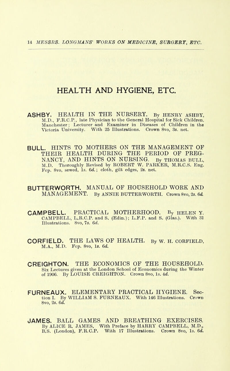 HEALTH AND HYGIENE, ETC. ASH BY. HEALTH IN THE NURSEEY. By henry ashby, M.D., F.R.C.P., late Physician to the General Hospital for Sick Children, Manchester; Lecturer and Examiner in Diseases of Children in the Victoria University. With 25 Illustrations. Crown 8vo, 3s. net. BULL. HINTS TO MOTHERS ON THE MANAGEMENT OF THEIR HEALTH DURING THE PERIOD OF PREG- NANCY, AND HINTS ON NURSING. By THOMAS bull, M.D. Thoroughly Revised by ROBERT W. PARKER, M.R.C.S. Eng. Fop. 8vo, sewed, Is. 6d.; cloth, gilt edges, 2s. net. BUTTERWORTH. MANUAL OF HOUSEHOLD WORK AND MANAGEMENT. By ANNIE BUTTERWORTH. Crown 8vo, 2s. 6d. CAMPBELL. PRACTICAL MOTHERHOOD. By helen Y. CAMPBELL, L.R.C.P. and S. (Edin.); L.F.P. and S. (Glas.). With 33 Illustrations. Svo, 7s. 6d. CORFIELD. THE LAWS OF HEALTH. By W. H. CORFIELD, M.A., M.D. Pep. Svo, Is. 6d. CREIGHTON. THE ECONOMICS OF THE HOUSEHOLD. Six Lectures given at the London School of Economics during the Winter of 1906. By LOUISE CREIGHTON. Crown Svo, Is. id. FURNEAUX. ELEMENTARY PRACTICAL HYGIENE. Sec- tion I. By WILLIAM S. FURNEAUX. With 146 Illustrations. Crown Svo, 2s. 6d. JAMES. BALL GAMES AND BREATHING EXERCISES. By ALICE R. JAMES. With Preface by HARRY CAMPBELL, M.D., B,S. (London), F.R.C.P. With 17 Illustrations. Crown Svo, Is. 6d.