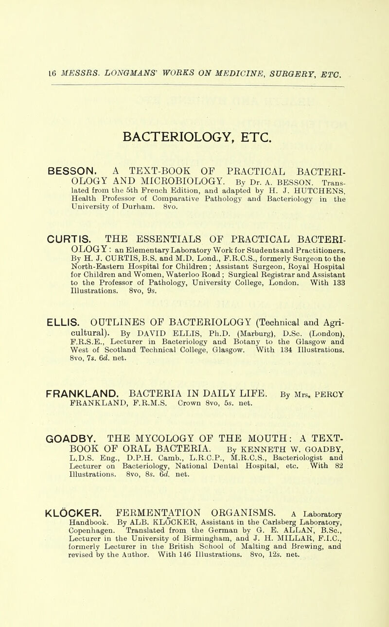 BACTERIOLOGY, ETC. BESSON. A TEXT-BOOK OF PEACTICAL BACTEEI- OLOGY AND MICEOBIOLOGY. By Dr. a. BESSON. Trans- lated from the 5th French Edition, and adapted by H. J. HUTCHENS, Health Professor of Comparative Pathology and Bacteriology in tlie University of Durham. 8vo. CURTIS. THE ESSENTIALS OF PEACTICAL BACTEEL OLOGY: an Elementary Laboratory Work for Students and Practitioners. By H. J. CURTIS, B.S. and M.D. Lond., F.R.C.S., formerly Surgeon to the North-Eastern Hospital for Children; Assistant Surgeon, Royal Hospital for Children and Women, Waterloo Road ; Surgical Registrar and Assistant to the Professor of Pathology, University College, London. With 133 Illustrations. 8vo, 9s. ELLIS. OUTLINES OF BACTEEIOLOGY (Technical and Agri- cultural). By DAVID ELLIS, Ph.D. (Marburg), D.Sc. (London), P.R.S.E., Lecturer in Bacteriology and Botany to the Glasgow and West of Scotland Technical College, Glasgow. With 134 Illustrations. 8vo, 7s. 6d. net. FRANKLAND. BACTEEIA IN DAILY LIFE. By Mrs. PERCY PRANKLAND, P.R.M.S. Crown 8vo, 5s. net. GOADBY. THE MYCOLOGY OF THE MOUTH: A TEXT- BOOK OF OEAL BACTEEIA. By kenneth w. goadby, L.D.S. Eng., D.P.H. Camb., L.R.C.P., M.R.C.S., Bacteriologist and Lecturer on Bacteriology, National Dental Hospital, etc. With 82 Illustrations. Bvo, 8s. 6d. net. KLOCKER. FEEMENTATION OEGANISMS. a Laboratory Handbook. By ALB. KLOCKER, Assistant in the Carlsberg Laboratory, Copenhagen. Translated from the German by G. E. ALLAN, B.Sc, Lecturer in the University of Birmingham, and J. H. MILLAR, F.I.C., formerly Lecturer in the British School of Malting and Brewing, and revised by the Author. With 146 Illustrations. 8vo, 12s. net.