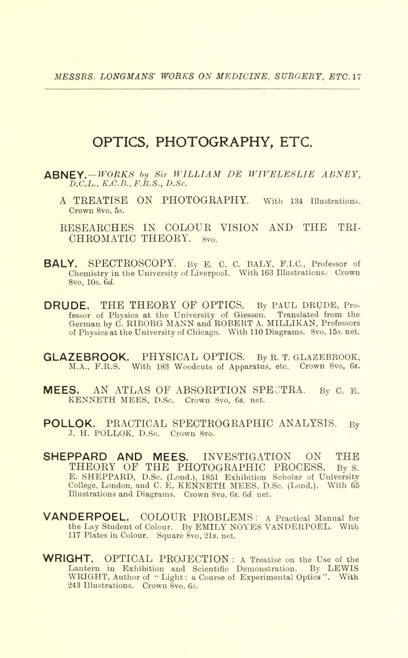 OPTICS, PHOTOGRAPHY, ETC. ABNEY.—^Ofiiv»S' by Sir WILLIAM DE WIVE LESLIE ABNEY, D.C.L., K.C.B., F.R.S., D.Sc. A TEEATISE ON PHOTOGEAPHY. With 134 illustrations. Crown 8vo, 5s. EESEAECHES IN COLOUE VISION AND THE TRI- CHEOMATIC THEOEY. svo. BALY. SPECTEOSCOPY. By E. C. C. BALY, P.I.C, Professor of Chemistry in the University of Liverpool. With 163 Illustrations.- Crown Svo, 10s. 6d. DRUDE. THE THEOEY OF OPTICS. By PAUL DRUDE, Pro- fessor of Physics at the University of Giessen. Translated from the German by C. RIBORG MANN and ROBERT A. MILLIKAN, Professors of Physios at the University of Chicago. With 110 Diagrams. Svo, 15s. net. GLAZEBROOK. PHYSICAL OPTICS. By R. T. glazebrook, M.A., P.R.S. With 1S3 Woodcuts of Apparatus, etc. Crown Svo, 6s. MEES. AN ATLAS OF ABSOEPTION SPEOTEA. By C. E. KENNETH MEES, D.Sc. Crown Svo, 6s. net. POLLOK. PEACTICAL SPECTEOGEAPHIC ANALYSIS. By J. H. POLLOK, D.Sc. Crown Svo. SHEPPARD AND MEES. INVESTIGATION ON THE THEORY OF THE PHOTOGEAPHIC PEOCESS. By S. E. SHEPPARD, D.Sc. (Lond.), 1S51 Exhibition Scholar of University College, London, and C. E. KENNETH MEES, D.Sc. (Lond.). With 65 Illustrations and Diagrams. Crown Svo, 6s. 6d. net. VANDERPOEL. COLOUR PEOBLEMS : a Practical Manual for the Lay Student of Colour. By EMILY NOYES VANDERPOEL. With 117 Plates in Colour. Square Svo, 21s. net. WRIGHT. OPTICAL PROJECTION : A Treatise on the Use of the Lantern in Exhibition and Scientific Demonstration. By LEWIS WRIGHT, Author of Light: a Course of Experimental Optics . With 243 Illustrations. Crown Svo, 6s.