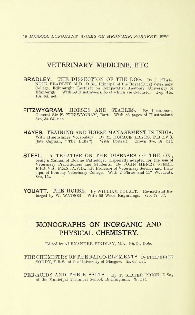 VETERINARY MEDICINE, ETC. BRADLEY. THE DISSECTION OF THE DOG. By 0. CHAR- NOCK BRADLEY, M.D., D.Sc, Principal of the Royal (Dick) Veterinary College, Edinburgh; Lecturer on Comparative Anatomy, University of Edinburgh. With 69 Illustrations, 55 of which are Coloured. Fcp. 4to. 10s. 6d. net. FITZWYGRAM. HOKSES AND STABLES. By Lieutenant- General Sir P. FITZWYGRAM, Bart. With 56 pages of Illustrations. 8vo, 3s. 6d. net. HAYES. TEAINING AND HOESE MANAGEMENT IN INDIA. With Hindustanee Vocabulary. By M. HORACE HAYES, P.R.C.V.S. (late Captain,  The Buffs). With Portrait. Crown 8vo, 8s. net. STEEL A TEEATISE ON THE DISEASES OF THE OX; being a Manual of Bovine Pathology. Especially adapted for the use of Veterinary Practitioners and Students. By JOHN HENRY STEEL, F.R.C.V.S., F.Z.S., A.V.D., late Professor of Veterinary Science and Prin- cipal of Bombay Veterinary College. With 2 Plates and 117 Woodcuts. 8vo, 15s. YOUATT, THE HOESE. By WILLIAM YOUATT. Revised and En- larged by W. WATSON. With 52 Wood Engravings. 8vo, 7s. 6d. MONOGRAPHS ON INORGANIC AND PHYSICAL CHEMISTRY. Edited by ALEXANDER FINDLAY, M.A., Ph.D., D.Sc. THE CHEMISTEY OF THE EADIO-ELEMENTS. By FREDERICK SODDY, P.R.S., of the University of Glasgow. 2s. 6d. net. PEB-ACIDS AND THEIE SALTS. By T. slater price, D.Sc, of the Municipal Technical School, Birmingham. 3s. net.