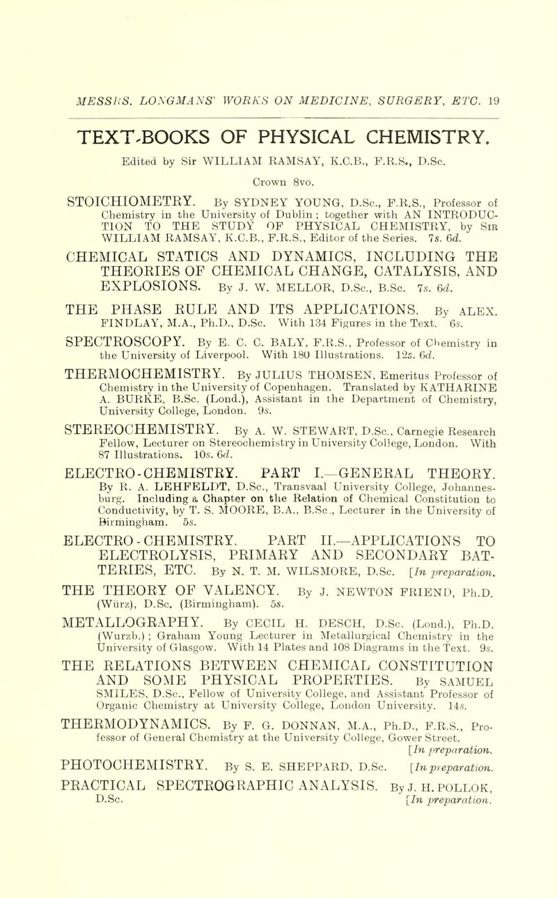 TEXT.BOOKS OF PHYSICAL CHEMISTRY. Edited by Sir WILLIAM RAMSAY, K.C.B., F.R.S., D.Sc. Crown 8vo. STOICHIOMETEY. By SYDNEY YOUNG, D.Sc, F.R.S., Professor of Chemistry in the University of Dublin ; together with AN INTRODUC- TION TO THE STUDY OF PHYSICAL CHEMISTRY, by Sir WILLIAM RAMSAY, K.C.B., F.R.S., Editor of the Series. 7s. 6d. CHEMICAL STATICS AND DYNAMICS, INCLUDING THE THEOEIES OF CHEMICAL CHANGE, CATALYSIS, AND EXPLOSIONS. By J. W. MELLOR, D.Sc, B.Sc 7s. 6d. THE PHASE EULE AND ITS APPLICATIONS. By ALEX. FINDLAY, M.A., Ph.D., D.Sc. With 1.34 Figures in the Text. 6.s. SPECTEOSCOPY. By E. C. C. BALY, F.R.S., Professor of Chemistry in the University of Liverpool. With 180 Illustrations. 12s. 6fZ. THEEMOCHEMISTEY. By JULIUS THOMSEN, Emeritus Professor of Chemistry in the University of Copenhagen. Translated by KATHARINE A. BURKE, B.Sc (Lond.), Assistant in the Department of Chemistry, University College, London. 9s. STEEEOCHEMISTEY. By a. W. STBWART, D.Sc, Carnegie Research Fellovp, Lecturer on Stereochemistry in University College, London. With 87 Illustrations. 10s. 6rf. ELECTEO-CHEMISTEY. PAET I.—GENEEAL THEOEY. By R. A. LEHFELDT, D.Sc, Transvaal University College, .Johannes- burg. Including a Chapter on the Relation of Chemical Constitution to Conductivity, by T. S. MOORE, B.A., B.Sc, Lecturer in the University of Birmingham. 5s. ELECTEO-CHEMISTEY. PAET II.—APPLICATIONS TO ELECTEOLYSIS, PEIMAEY AND SECONDAEY BAT- TEEIES, ETC. By N. T. M. WILSMORE, D.Sc. [In lyreparation. THE THEOEY OF VALENCY. By j. newton friend, Ph.D. (Wixrz), D.Sc. (Birmingham). 5s. METALLOGEAPHY. By CECIL H. DESCH, D.Sc (Lond.), Ph.D. (Wurzb.) ; Graham Young Lecturer in Metallurgical Chemistry in the University of Glasgow. With 14 Plates and 108 Diagrams in the Text. 9s. THE EELATIONS BETWEEN CHEMICAL CONSTITUTION AND SOME PHYSICAL PEOPEETIES. By SAMUEL SMILES, D.Sc, Fellow of University College, and Assistant Professor of Organic Chemistry at University College, London University. 14s. THEEMODYNAMICS. By F. G. DONNAN, M.A., Ph.D., F.R.S., Pro- fessor of General Chemistry at the University College, Gower Street. [In preparatimi. PHOTOCHEMISTEY. By S. E. SHEPPARD, D.Sc. [Inpreparation. PEACTICAL SPECTEOGEAPHIC ANALYSIS. By J. H. POLLOK, D.Sc. [In preparation.