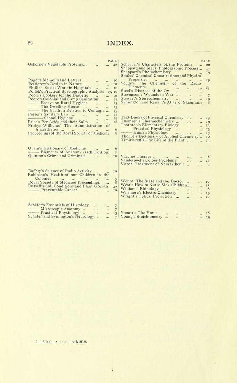 ■Osborne's Vegetable Proteins... Paget's Memoirs and Letters Pettigrew's Design in Nature Phillips' Social Work in Hospitals ... PoUok's Practical Spectographic Analysis Poole's Cookery for the Diabetic Poore's Colonial and Camp Sanitation ... 15 Essays on Rural Hygiene ... ... 15 The Dwelling House 15 The Earth in Relation to Contagia ... 15 Porter's Sanitary Law ... ... ... ... 15 School Hygiene 15 Price's Per-Acids and their Salts 18 Probyn-Williams' The Administration of Anaesthetics 6 Proceedings of the Royal Society of Medicine 8 Quain's Dictionary of Medicine 6 ' Elements of Anatomy (nth Edition) .7 Quinton's Crime and Criminals 10 Raffety's Science of Radio Activity 10 Robinson's Health of our Children in the Colonies 15 Royal Society of Medicine Proceedings ... 8 Russell's Soil Conditions and Plant Growth 20 Preventable Cancer ... 10 Schafer's Essentials of Histology 7 Microscopic Anatomy 7 Practical Physiology 13 Schafer and Symington's Neurology 7 Schryver's Characters ot the Proteins Sheppard and Mees' Photographic Process... Sheppard's Photochemistry Smiles' Chemical Constitutions and Physical Properties Soddy's The Chemistry of the Radio- Elements Steel's Diseases of the Ox Stevenson's Wounds in War Stewart's Stereochemistry Symington and Rankin's Atlas of Skiagrams Text-Books of Physical Chemistry Thomsen's Thermochemistry ... Thornton's Elementary Biology Practical Physiology — Human Physiology Thorpe's Dictionary of Applied Chemis ry Timiriazeff's The Life of the Plant ... Vaccine Therapy ... Vanderpoel's Colour Problems Vittoz' Treatment of Neurasthenia Webbs' The State and the Doctor . West's How to Nurse Sick Children. Williams' Rhinology Wilsmore's Electro-Chemistry 19 Wright's Optical Projection 17 ■youatt's The Horse Young's Stoichiometry 9.—5,000—A. u. p.—vii/1912.