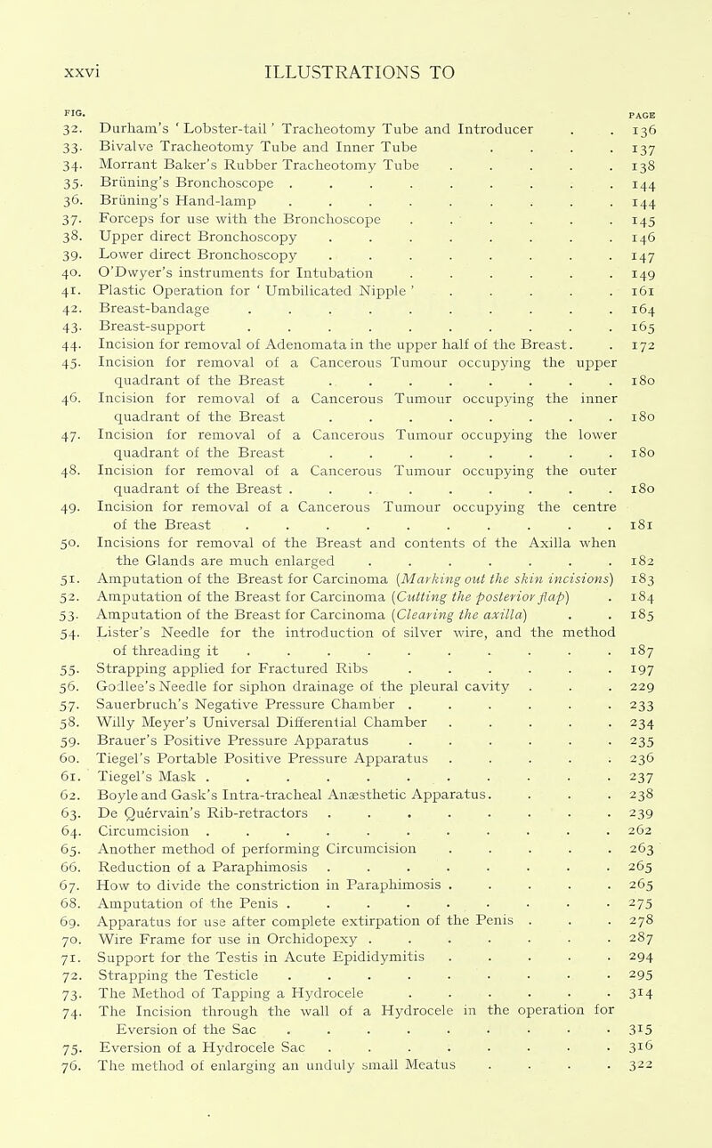 riG. PAGE 32. Durham's ' Lobster-tail' Tracheotomy Tube and Introducer . . 136 33. Bivalve Tracheotomy Tube and Inner Tube .... 137 34. Morrant Baker's Rubber Tracheotomy Tube ..... 138 35. Briining's Bronchoscope 144 36. Briining's Hand-lamp ......... 144 37. Forceps for use with the Bronchoscope . . ' . . . .145 38. Upper direct Bronchoscopy ........ 146 39. Lower direct Bronchoscopy ........ 147 40. O'Dwyer's instruments for Intubation ...... 149 41. Plastic Operation for ' Umbilicated Nipple 161 42. Breast-bandage .......... 164 43. Breast-support .......... 165 44. Incision for removal of Adenomata in the upper half of the Breast. . 172 45. Incision for removal of a Cancerous Tumour occupying the upper quadrant of the Breast . . . . . . . .180 46. Incision for removal of a Cancerous Tumour occupying the inner quadrant of the Breast . . . . . . . .180 47. Incision for removal of a Cancerous Tumour occupying the lower quadrant of the Breast . . . . . . . .180 48. Incision for removal of a Cancerous Tumour occupying the outer quadrant of the Breast . . . . . . . . .180 49. Incision for removal of a Cancerous Tumour occupying the centre of the Breast .......... 181 50. Incisions for removal of the Breast and contents of the Axilla when the Glands are much enlarged ....... 182 51. Amputation of the Breast for Carcinoma [Marking out the skin incisions) 183 52. Amputation of the Breast for Carcinoma (CwWmg'^/jfi ^o^^^rzor/ap) . 184 53. Amputation of the Breast for Carcinoma (C/^an'wg'i/ze a;i^«7/a) . . 185 54. Lister's Needle for the introduction of silver wire, and the method of threading it ......... . 187 55. Strapping applied for Fractured Ribs ...... 197 56. Godlee's Needle for siphon drainage of the pleural cavity . . . 229 57. Sauerbruch's Negative Pressure Chamber ...... 233 58. Willy Meyer's Universal Differential Chamber ..... 234 59. Brauer's Positive Pressure Apparatus ...... 235 60. Tiegel's Portable Positive Pressure Apparatus . . . . ; 236 61. Tiegel's Mask ........... 237 62. Boyle and Gask's Intra-tracheal Anaesthetic Apparatus. . . . 238 63. De Quervain's Rib-retractors ........ 239 64. Circumcision ........... 262 65. Another method of performing Circumcision ..... 263 ' 66. Reduction of a Paraphimosis ........ 263 67. How to divide the constriction in Paraphimosis ..... 265 68. Amputation of the Penis ......... 275 69. Apparatus for use after complete extirpation of the Penis . . . 278 70. Wire Frame for use in Orchidopexy ....... 287 71. Support for the Testis in Acute Epididymitis ..... 294 72. Strapping the Testicle 295 73. The Method of Tapping a Hydrocele ...... 314 74. The Incision through the wall of a Hydrocele in the operation for Eversion of the Sac 3^5 75. Eversion of a Hydrocele Sac ........ 316 76. The method of enlarging an unduly small Meatus .... 322