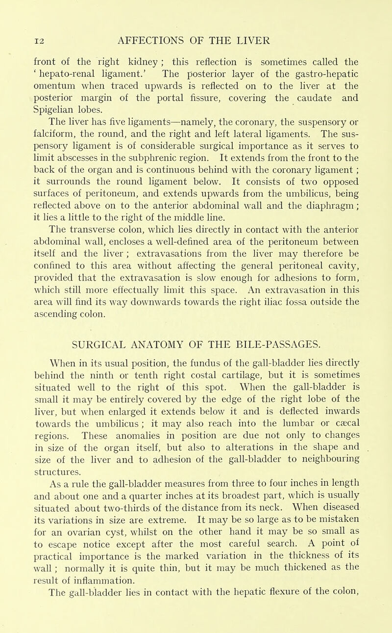 front of the right kidney ; this reflection is sometimes called the ' hepato-renal ligament.' The posterior layer of the gastro-hepatic omentum when traced upwards is reflected on to the liver at the posterior margin of the portal fissure, covering the caudate and Spigelian lobes. The liver has five ligaments—^namely, the coronary, the suspensory or falciform, the round, and the right and left lateral ligaments. The sus- pensory ligament is of considerable surgical importance as it serves to limit abscesses in the subphrenic region. It extends from the front to the back of the organ and is continuous behind with the coronary ligament; it surrounds the round ligament below. It consists of two opposed surfaces of peritoneum, and extends upwards from the umbilicus, being reflected above on to the anterior abdominal wall and the diaphragm; it lies a little to the right of the middle line. The transverse colon, which lies directly in contact with the anterior abdominal wall, encloses a well-defined area of the peritoneum between itself and the liver ; extravasations from the liver may therefore be confined to this area without affecting the general peritoneal cavity, provided that the extravasation is slow enough for adhesions to form, which stfll more effectually limit this space. An extravasation in this area will find its way downwards towards the right iliac fossa outside the ascending colon. SURGICAL ANATOMY OF THE BILE-PASSAGES. When in its usual position, the fundus of the gall-bladder lies directly behind the ninth or tenth right costal cartilage, but it is sometimes situated well to the right of this spot. When the gall-bladder is small it may be entirely covered by the edge of the right lobe of the liver, but when enlarged it extends below it and is deflected inwards towards the umbiHcus ; it may also reach into the lumbar or csecal regions. These anomahes in position are due not only to changes in size of the organ itself, but also to alterations in the shape and size of the liver and to adhesion of the gall-bladder to neighbouring structures. As a rule the gaU-bladder measures from three to four inches in length and about one and a quarter inches at its broadest part, which is usually situated about two-thirds of the distance from its neck. When diseased its variations in size are extreme. It may be so large as to be mistaken for an ovarian cyst, whflst on the other hand it may be so small as to escape notice except after the most careful search. A point of practical importance is the marked variation in the thickness of its waU ; normally it is quite thin, but it may be much thickened as the result of inflammation. The gall-bladder lies in contact with the hepatic flexure of the colon.