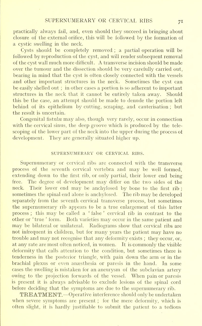 SUPERNUMERARY OR CERVICAL RiBS practically always fail, and, even should they succeed in bringing about closure of the external orifice, this will be followed by the formation of a cystic swelling in the neck. Cysts should be completely removed ; a partial operation will be followed by reproduction of the cyst, and will render subsequent removal of the cyst wall much more difficult. A transverse incision should be made over the tumour and the dissection should be very carefully carried out, bearing in mind that the cyst is often closely connected with the vessels and other important structures in the neck. Sometimes the cyst can be easily shelled out ; in other cases a portion is so adherent to important structures in the neck that it cannot be entirely taken away. Should this be the case, an attempt should be made to denude the portion left behind of its epithelium by cutting, scraping, and cauterisation ; but the result is uncertain. Congenital listulas may also, though very rarely, occur in connection with the cervical sinus, the deep groove which is produced by the tele- scoping of the lower part of the neck into the upper during the process of development. They are generally situated higher up. SUPERNUMERARY OR CERVICAL RIBS. Supernumerary or cervical ribs are connected with the transverse process of the seventh cervical vertebra and may be well formed, extending down to the first rib, or only partial, their lower end being free. The degree of development may differ on the two sides of the neck. Their lower end may be anchylosed by bone to the first rib ; sometimes the spinal end alone is anchylosed. The rib may be developed separately from the seventh cervical transverse process, but sometimes the supernumerary rib appears to be a true enlargement of this latter process ; this may be called a ' false ' cervical rib in contrast to the other or 'true ' form. Both varieties may occur in the same patient and may be bilateral or unilateral. Radiograms show that cervical ribs are not infrequent in children, but for many years the patient may have no trouble and may not recognise that any deformity exists ; they occur, or, at any rate are most often noticed, in women. It is commonly the visible deformity that calls attention to the condition, but sometimes there is tenderness in the posterior triangle, with pain down the arm or in the brachial plexus or even anaesthesia or paresis in the hand. In some cases the swelling is mistaken for an aneurysm of the subclavian artery owing to the projection forwards of the vessel. When pain or paresis is present it is always advisable to exclude lesions of the spinal cord before deciding that the symptoms are due to the supernumerary rib. TREATMENT.—Operative interference should only be undertaken when severe symptoms are present ; for the mere deformity, which is often slight, it is hardly justifiable to submit the patient to a tedious