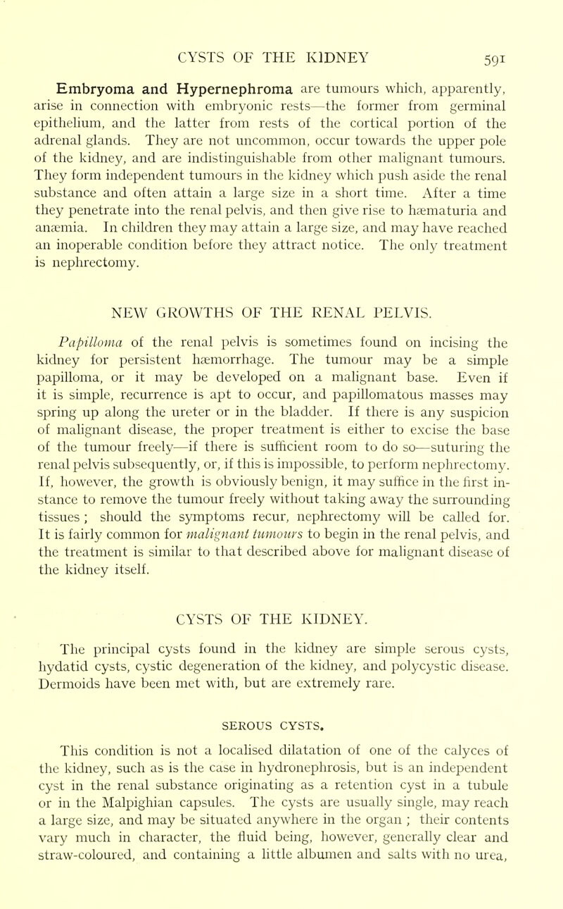 CYSTS OF THE KIDNEY Embryoma and Hypernephroma are tumours which, apparently, arise in connection witli embryonic rests—the former from germinal epithelium, and the latter from rests of the cortical portion of the adrenal glands. They are not uncommon, occur towards the upper pole of the kidney, and are indistinguishable from other malignant tumours. They form independent tumours in the kidney which push aside the renal substance and often attain a large size in a short time. After a time they penetrate into the renal pelvis, and then give rise to hematuria and anaemia. In children they may attain a large size, and may have reached an inoperable condition before they attract notice. The only treatment is nephrectomy. NEW GROWTHS OF THE RENAL PELVIS. Papilloma of the renal i)elvis is sometimes found on incising the kidney for persistent htemorrhage. The tumour may be a simple papilloma, or it may be developed on a malignant base. Even if it is simple, recurrence is apt to occur, and papillomatous masses may spring up along the ureter or in the bladder. If there is any suspicion of malignant disease, the proper treatment is either to excise the base of the tumour freely—if there is sufficient room to do so—suturing the renal pelvis subsequently, or, if this is impossible, to perform nephrectomy. If, however, the growth is obviously benign, it may suffice in the hrst in- stance to remove the tumour freely without taking away the surrounding tissues ; should the symptoms recur, nephrectomy will be called for. It is fairly common for malignant tumours to begin in the renal pelvis, and the treatment is similar to that described above for malignant disease of the kidney itself. CYSTS OF THE KIDNEY. The principal cysts found in the kichiey are simple serous cysts, hydatid cysts, cystic degeneration of the kidney, and polycystic disease. Dermoids have been met with, but are extremely rare. SEROUS CYSTS. This condition is not a localised dilatation of one of the calyces of the kidney, such as is the case in hydronephrosis, but is an independent cyst in the renal substance originating as a retention cyst in a tubule or in the Malpighian capsules. The cysts are usually single, may reach a large size, and may be situated anywhere in the organ ; their contents vary much in character, the fluid being, however, generally clear and straw-coloured, and containing a little albumen and salts with no urea,