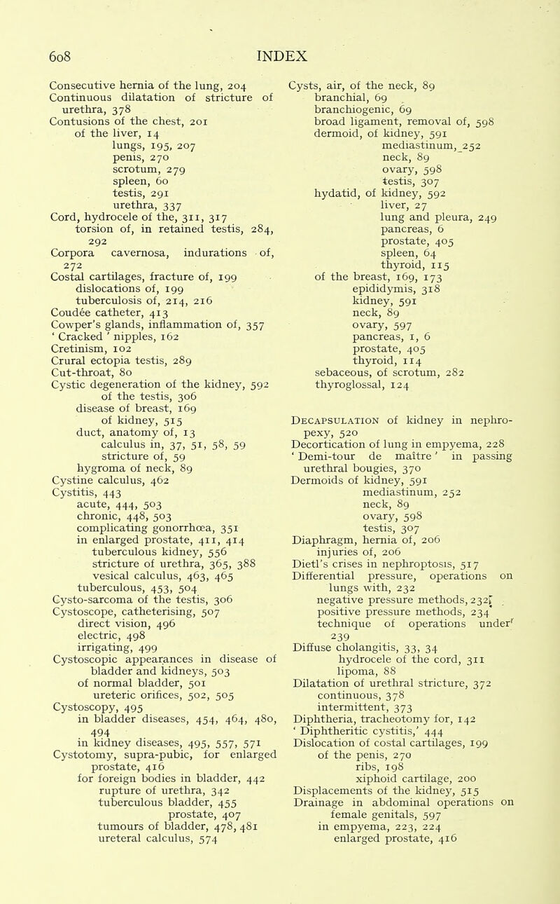 Consecutive hernia of the lung, 204 Continuous dilatation of stricture of urethra, 378 Contusions of the chest, 201 of the liver, 14 lungs, 195, 207 penis, 270 scrotum, 279 spleen, 60 testis, 291 urethra, 337 Cord, hydrocele of the, 311, 317 torsion of, in retained testis, 284, 292 Corpora cavernosa, indurations of, 272 Costal cartUages, fracture of, 199 dislocations of, 199 tuberculosis of, 214, 216 Coudee catheter, 413 Cowper's glands, inflammation of, 357 ' Cracked ' nipples, 162 Cretinism, 102 Crural ectopia testis, 289 Cut-throat, 80 Cystic degeneration of the kidney, 592 of the testis, 306 disease of breast, 169 of kidney, 515 duct, anatomy of, 13 calculus in, 37, 51, 58, 59 stricture of, 59 hygroma of neck, 89 Cystine calculus, 462 Cystitis, 443 acute, 444, 503 chronic, 448, 503 complicating gonorrhoea, 351 in enlarged prostate, 411, 414 tuberculous kidney, 556 stricture of urethra, 365, 388 vesical calculus, 463, 465 tuberculous, 453, 504 Cysto-sarcoma of the testis, 306 Cystoscope, catheterising, 507 direct vision, 496 electric, 498 irrigating, 499 Cystoscopic appearances in disease of bladder and kidneys, 503 of normal bladder, 501 ureteric orifices, 502, 505 Cystoscopy, 495 in bladder diseases, 454, 464, 480, 494 in kidney diseases, 495, 557, 571 Cystotomy, supra-pubic, for enlarged prostate, 416 for foreign bodies in bladder, 442 rupture of urethra, 342 tuberculous bladder, 455 prostate, 407 tumours of bladder, 478, 481 ureteral calculus, 574 Cysts, air, of the neck, 89 branchial, 69 branchiogenic, 69 broad ligament, removal of, 598 dermoid, of kidney, 591 mediastinum, 252 neck, 89 ovary, 598 testis, 307 hydatid, of kidney, 592 liver, 27 lung and pleura, 249 pancreas, 6 prostate, 405 spleen, 64 thyroid, 115 of the breast, 169, 173 epididymis, 318 kidney, 591 neck, 89 ovary, 597 pancreas, i, 6 prostate, 405 thyroid, 114 sebaceous, of scrotum, 282 thyroglossal, 124 Decapsulation of kidney in nephro- pexy, 520 Decortication of lung in empyema, 228 ' Demi-tour de maitre' in passing urethral bougies, 370 Dermoids of kidney, 591 mediastinum, 252 neck, 89 ovary, 598 testis, 307 Diaphragm, hernia of, 206 injuries of, 206 Dietl's crises in nephroptosis, 517 Differential pressure, operations on lungs with, 232 negative pressure methods, 232^ positive pressure methods, 234' technique of operations under'' 239 Diffuse cholangitis, 33, 34 hydrocele of the cord, 311 lipoma, 88 Dilatation of urethral stricture, 372 continuous, 378 intermittent, 373 Diphtheria, tracheotomy for, 142 ' Diphtheritic cystitis,' 444 Dislocation of costal cartilages, 199 of the penis, 270 ribs, 198 xiphoid cartilage, 200 Displacements of the kidney, 515 Drainage in abdominal operations on female genitals, 597 in empyema, 223, 224 enlarged prostate, 416