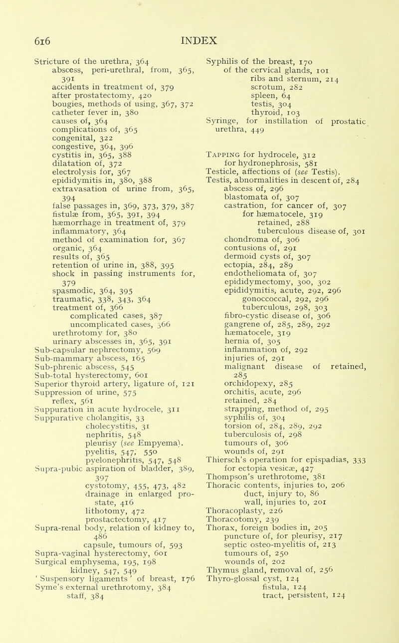 Stricture of the urethra,' 364 abscess, peri-uretliral, from, 365, 391 accidents in treatment of, 379 after prostatectomy, 420 bougies, methods of using, 367, 372 catheter fever in, 380 causes of, 364 complications of, 365 congenital, 322 congestive, 364, 396 cystitis in, 365, 388 dilatation of, 372 electrolysis for, 367 epididymitis in, 380, 388 extravasation of urine from, 365, 394 false passages m, 369, 373, 379, 387 fistulae from, 365, 391, 394 haemorrhage in treatment of, 379 inflammatory, 364 method of examination for, 367 organic, 364 results of, 365 retention of urine in, 388, 395 shock in passing instruments for, 379 spasmodic, 364, 395 traumatic, 338, 343, 364 treatment of, 366 complicated cases, 387 uncomplicated cases, 366 urethrotomy for, 380 urinary abscesses in, 365, 391 Sub-capsular nephrectomy, 569 Sub-mammary abscess, 165 Sub-phrenic abscess, 545 Sub-total hysterectomy, 601 Superior thyroid artery, ligature of, 121 Suppression of urine, 575 reflex, 561 Suppuration in acute hydrocele, 311 Suppurative cholangitis, 33 cholecystitis, 31 nephritis, 548 pleurisy (see Empyema), pyelitis, 547; 550 pyelonephritis, 547, 548 Supra-pubic aspiration of bladder, 3S9, 397 cystotomy, 455, 473, 482 drainage in enlarged pro- state, 416 lithotomy, 472 prostactectomy, 417 Supra-renal body, relation of kidney to, 486 capsule, tumours of, 593 Supra-vaginal hysterectomy, 601 Surgical emphysema, 195, 198 kidney, 547, 549 ' Suspensory ligaments ' of breast, 176 Syme's external urethrotomy, 384 staff, 384 Syphilis of the breast, 170 of the cervical glands, loi ribs and sternum, 214 scrotum, 282 spleen, 64 testis, 304 thyroid, 103 Syringe, for instillation of prostatic urethra, 449 Tapping for hydrocele, 312 for hydronephrosis, 581 Testicle, affections of (see Testis). Testis, abnormalities in descent of, 284 abscess of, 296 blastomata of, 307 castration, for cancer of, 307 for haematocele, 319 retained, 288 tuberculous disease of, 301 chondroma of, 306 contusions of, 291 dermoid cysts of, 307 ectopia, 284, 289 endotheliomata of, 307 epididymectomy, 300, 302 epididymitis, acute, 292, 296 gonoccoccal, 292, 296 tuberculous, 298, 303 fibro-cystic disease of, 306 gangrene of, 285, 289, 292 haematocele, 319 hernia of, 305 inflammation of, 292 injuries of, 291 malignant disease of retained, 285 orchidopexy, 285 orchitis, acute, 296 retained, 284 strapping, method of, 295 syphilis of, 304 torsion of, 284, 289, 292 tuberculosis of, 298 tumours of, 306 wounds of, 291 Thiersch's operation for epispadias, 333 for ectopia vesicae, 427 Thompson's urethrotome, 381 Thoracic contents, injuries to, 206 duct, injury to, 86 wall, injuries to, 201 Thoracoplasty, 226 Thoracotomy, 239 Thorax, foreign bodies in, 205 puncture of, for pleurisy, 217 septic osteo-myelitis of, 213 tumours of, 250 woimds of, 202 Thymus gland, removal of, 256 Thyro-glossal cyst, 124 fistula, 124 tract, persistent, 124