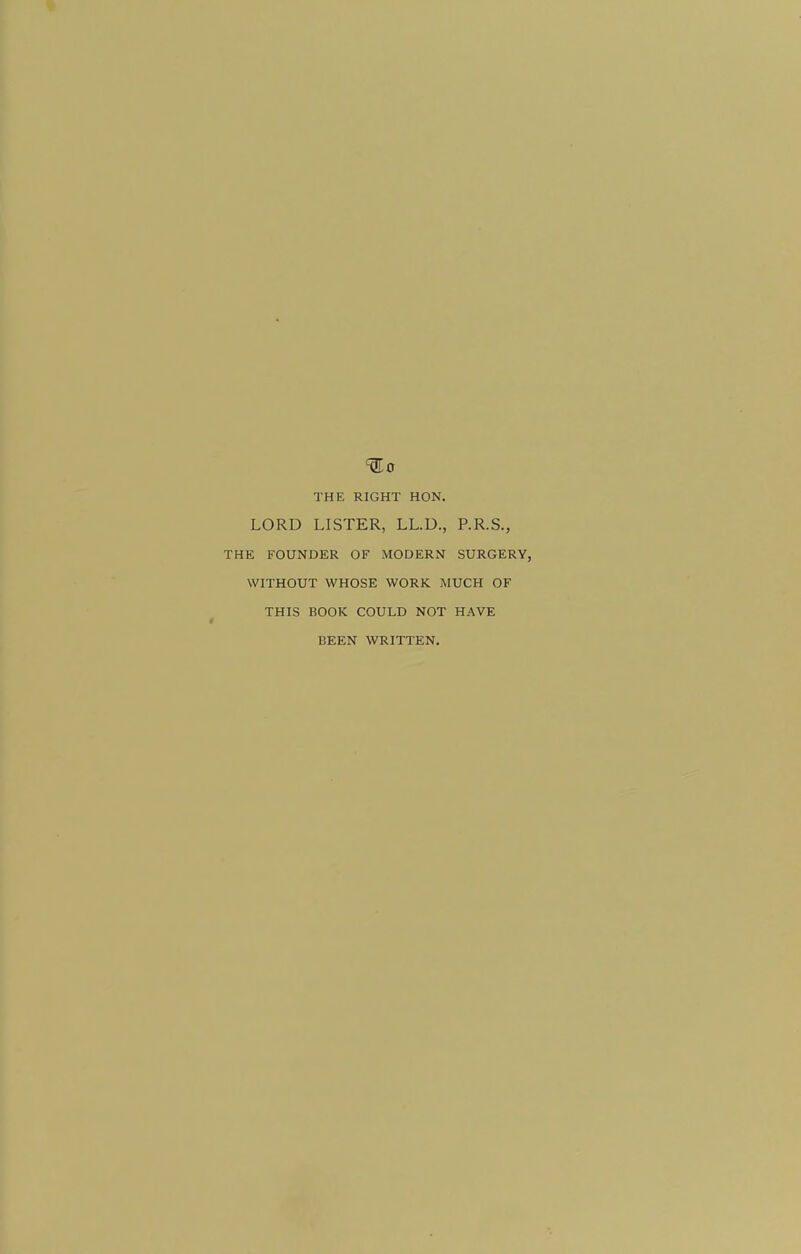 THE RIGHT HON. LORD LISTER, LL.U., P.R.S., THE FOUNDER OF MODERN SURGERY, WITHOUT WHOSE WORK MUCH OF THIS BOOK COULD NOT HAVE > BEEN WRITTEN.