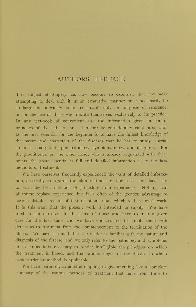 AUTHORS' PREFACE. The subject of Surgery has now become so extensive that any work attempting to deal with it in an exhaustive manner must necessarily be so large and unwieldy as to be suitable only for purposes of reference, or for the use of those who devote themselves exclusively to its practice. In any text-book of convenient size the information given in certain branches of the subject must therefore be considerably condensed, and, as the first essential for the beginner is to have the fullest knowledge of the nature and characters of the diseases that he has to study, special stress is usually laid upon pathology, symptomatology, and diagnosis. For the practitioner, on the other hand, who is already acquainted with these points, the great essential is full and detailed information as to the best methods of treatment. We have ourselves frequently experienced the want of detailed informa- tion, especially as regards the after-treatment of our cases, and have had to learn the best methods of procedure from experience. Nothing can of course replace experience, but it is often of the greatest advantage to have a detailed record of that of others upon which to base one's work. It is this want that the present work is intended to supply. We have tried to put ourselves in the place of those who have to treat a given case for the first time, and we have endeavoured to supply them with details as to treatment from the commencement to the termination of the illness. We have assumed that the reader is familiar with the nature and diagnosis of the disease, and we only refer to the pathology and symptoms in so far as it is necessary to render intelligible the principles on which the treatment is based, and the various stages of the disease to which each particular method is applicable. We have purposely avoided attempting to give anything like a complete summary of the various methods of treatment that have from time to
